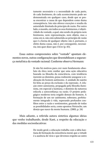123
tamente necessário e a necessidade de cada parte,
de cada fenômeno, de cada acontecimento pode ser
demonstrada em qualquer caso, desde que se pos-
sa encontrar a causa de que dependem como duma
conseqüência. Isto não oferece exceções e resulta da
autoridade ilimitada do princípio de razão. Por outro
lado, o mundo, em todos os seus fenômenos, é objeti-
vidade da vontade, a qual, não sendo ela própria nem
fenômeno, nem representação, nem objeto, mas a
coisa em si, não está submetida ao princípio de razão
que é a forma de qualquer objeto: não é, portanto, o
efeito duma causa, não é, por conseguinte, necessá-
ria; isto quer dizer que é livre (p. 83).
Essas outras compreensões sobre “vontade” apontam ele-
mentos novos, outras configurações que desestabilizam a seguran-
ça metafísica da vontade racional. Conforme observa Hermann:
Já não há motivos para crer num fundamento abso-
luto da ética nem confiar que uma ação educativa
baseada na filosofia da consciência, com tendência
inerente ao domínio, possa realmente assegurar a re-
alização do homem autônomo. A unidade do sujeito
foi feita ao preço da exclusão e da repressão. A rela-
ção entre autonomia, propagada pela filosofia ilumi-
nista, em especial a kantiana, e domínio da natureza
esfacela a autoconfiança na razão. O projeto peda-
gógico moderno teria exigido demais do homem. A
formação de um ser autônomo, soberano, perfeita-
mente integrado à vida, superando profundos con-
flitos entre a razão e sentimentos, gozando de todas
as possibilidades seria, como apontou Nietzsche, um
desejo que nasce da mente humana. (2005, p. 24)
Mais adiante, a referida autora sintetiza algumas ideias
que venho trabalhando, desde Kant, a respeito da educação e
das medidas socioedacativas:
De modo geral, a educação trabalha com a idéia kan-
tiana de formação da consciência moral, que a virtude
é a ausência de vício e que devemos respeito ao outro
 
