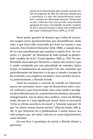 124
através da lei determinada pela vontade racional. Por
trás da amplitude da idéia de educação voltada para
a consciência e o mais alto desenvolvimento moral,
está a exclusão do “demasiado humano” (Nietzsche);
ou seja, a vida não é reta, mas curvada, numa estranha
agregação de acaso e necessidade, trazendo a suspeita
de que a natureza humana é muito mais complexa do
que supõe a idealização linear. (2005, p. 55-56)
Neste ponto, gostaria de destacar que à ideia de autono-
mia surgem novos questionamentos que desestabilizam, ainda
mais, o que havia sido construído por Kant no tocante a esse
conceito. Para Friedrich Nietzsche (1844-1900), a vontade deixa
de ser uma autoafirmação que constitui o sujeito livre. Ao con-
trário, é o “garante” da “dissolução de toda unidade na plastici-
dade criadora do devir” (Canto-Sperber, 2003, p. 782). Na mo-
dernidade anunciada por Nietzsche, o sujeito não enuncia o que
é, sendo constituído por uma pluralidade de vontades. Quais
seriam os fundamentos da autonomia? Um dos caminhos que
particularmente me interessa é o de que a vontade é incapaz de
dar conteúdo a sua exigência normativa. Esse caminho me leva-
rá, posteriormente, a Hannah Arendt.
Antes de examinar o conceito de vontade em Nietzsche,
parece-me necessário trazer o que ele desenvolveu sobre a mo-
ral, conforme o que Giacoia Júnior situa como sendo o paradig-
ma desse filósofo: para ele, as pretensões de absoluto, seja episte-
mologicamente, seja no plano ético-político, como em Shelling
ainda, deviam-se a uma significação moral. Fazia-se necessário
“evitar os efeitos narcóticos da moral”, a “tentação suprema” de
que “os valores morais fossem eternos” (Giacoia Junior, 200, p.
36). O que Nietzsche faz é problematizar a moral, buscar seu
valor próprio, que, até então, colocava-se como inquestionável,
como absoluto.
Em seu livro A genealogia da moral, o filósofo alemão a
apresenta:
 