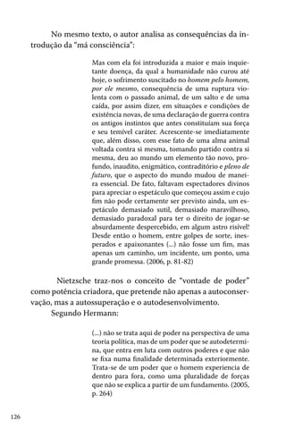 126
No mesmo texto, o autor analisa as consequências da in-
trodução da “má consciência”:
Mas com ela foi introduzida a maior e mais inquie-
tante doença, da qual a humanidade não curou até
hoje, o sofrimento suscitado no homem pelo homem,
por ele mesmo, consequência de uma ruptura vio-
lenta com o passado animal, de um salto e de uma
caída, por assim dizer, em situações e condições de
existência novas, de uma declaração de guerra contra
os antigos instintos que antes constituíam sua força
e seu temível caráter. Acrescente-se imediatamente
que, além disso, com esse fato de uma alma animal
voltada contra si mesma, tomando partido contra si
mesma, deu ao mundo um elemento tão novo, pro-
fundo, inaudito, enigmático, contraditório e pleno de
futuro, que o aspecto do mundo mudou de manei-
ra essencial. De fato, faltavam espectadores divinos
para apreciar o espetáculo que começou assim e cujo
fim não pode certamente ser previsto ainda, um es-
petáculo demasiado sutil, demasiado maravilhoso,
demasiado paradoxal para ter o direito de jogar-se
absurdamente despercebido, em algum astro risível!
Desde então o homem, entre golpes de sorte, ines-
perados e apaixonantes (...) não fosse um fim, mas
apenas um caminho, um incidente, um ponto, uma
grande promessa. (2006, p. 81-82)
	 Nietzsche traz-nos o conceito de “vontade de poder”
como potência criadora, que pretende não apenas a autoconser-
vação, mas a autossuperação e o autodesenvolvimento.
Segundo Hermann:
(...) não se trata aqui de poder na perspectiva de uma
teoria política, mas de um poder que se autodetermi-
na, que entra em luta com outros poderes e que não
se fixa numa finalidade determinada exteriormente.
Trata-se de um poder que o homem experiencia de
dentro para fora, como uma pluralidade de forças
que não se explica a partir de um fundamento. (2005,
p. 264)
 