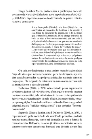 127
Diego Sánchez Meca, prefaciando a publicação do texto
póstumo de Nietzsche Sabedoria para depois de amanhã (2005,
p. XIII-XIV), especifica o conceito de vontade de poder, relacio-
nando-o com a arte:
A arte é um poder (Macht), uma força (Kraft) de criar
aparências, de travestir, de falsificar e de mentir. E
essa força de produção de aparências e de mentiras
que se manifesta/traduz na arte é a força universal da
vida, ou seja, a força consubstancial, por um lado, à
própria atividade da natureza e, por outro, à essência
da linguagem. É a força que, no pensamento maduro
de Nietzsche, recebe o nome de “vontade de poder”.
(...) Porque o que Nietzsche diz é que essa força falsifi-
cadora, essa Bilbende Kraft da qual a arte é manifesta-
ção também é, enquanto força universal, a própria es-
trutura do conhecimento, ou seja, a forma de qualquer
compreensão da realidade, que é, desse ponto de vista
e por esse motivo, uma compreensão estética.
Ou seja, conhecimento e arte seriam manifestações dessa
força de vida que, necessariamente, gera falsificações, aparên-
cias consubstanciadas nas próprias atividades naturais como na
linguagem. Ela faz parte da estrutura humana como decorrência
da ruptura com o passado animal.
Dalbosco (2005, p. 279), referenciado pelos argumentos
de Giacoia Junior sobre Nietzsche, afirma que o mundo interior
humano se constitui pela interiorização das correntes pulsionais
agressivas, caracterizando-se pela aflição, autossacrifício, tortu-
ra e perseguição. A vontade está internalizada. Essa energia dará
origem à matriz “jurídico-obrigacional” e aos próprios “fenôme-
nos morais”.
Segundo Giacoia Junior, apud Dalbosco (2005, p. 279), o
represamento pela sociedade da crueldade primitiva poderia
resultar numa descarga, como má consciência, sob a forma de
ressentimento. Dalbosco, na obra já citada, caracteriza ressen-
timento como um sentimento humano que decorre de um fato
 