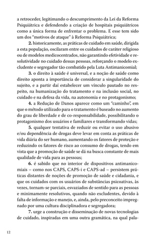 12
a retroceder, legitimando o descumprimento da Lei da Reforma
Psiquiátrica e defendendo a criação de hospitais psiquiátricos
como a única forma de enfrentar o problema. E esse tem sido
um dos “motivos de ataque” à Reforma Psiquiátrica;
2. historicamente, as práticas de cuidado em saúde, dirigida
a esta população, oscilaram entre os cuidados de caráter religioso
ou de modelos medicocentrados, não garantindo efetividade e re-
solutividade no cuidado dessas pessoas, reforçando o modelo ex-
cludente e segregador tão combatido pela Luta Antimanicomial;
3. o direito à saúde é universal, e a noção de saúde como
direito aponta a importância de considerar a singularidade do
sujeito, e a partir daí estabelecer um vínculo pautado no res-
peito, na humanização do tratamento e na inclusão social, no
cuidado e na defesa da vida, na autonomia e no protagonismo;
4. a Redução de Danos aparece como um “caminho”, em
que o método utilizado para o tratamento é baseado no aumento
do grau de liberdade e de co-responsabilidade, possibilitando o
protagonismo dos usuários e familiares e transformando vidas;
5. qualquer tentativa de reduzir ou evitar o uso abusivo
e/ou dependência de drogas deve levar em conta as práticas de
vida diária do ser humano, aumentando os fatores de proteção e
reduzindo os fatores de risco ao consumo de drogas, tendo em
vista que a promoção de saúde se dá na busca constante de mais
qualidade de vida para as pessoas;
6. é sabido que no interior de dispositivos antimanico-
miais – como nos CAPS, CAPS-i e CAPS-ad – persistem prá-
ticas distantes de noções de promoção de saúde e cidadania, e
que os cuidados com os usuários de substâncias psicoativas, às
vezes, tornam-se parciais, esvaziados de sentido para as pessoas
e minimamente resolutivos, quando não excludentes, devido à
falta de informação e manejo, e, ainda, pelo preconceito impreg-
nado por uma cultura disciplinadora e segregadora;
7. urge a construção e disseminação de novas tecnologias
de cuidado, inspiradas em uma outra gramática, na qual pala-
 