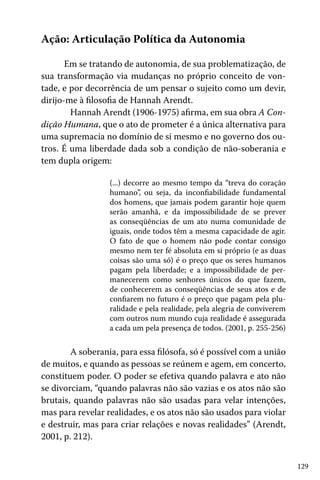 129
Ação: Articulação Política da Autonomia
Em se tratando de autonomia, de sua problematização, de
sua transformação via mudanças no próprio conceito de von-
tade, e por decorrência de um pensar o sujeito como um devir,
dirijo-me à filosofia de Hannah Arendt.
	 Hannah Arendt (1906-1975) afirma, em sua obra A Con-
dição Humana, que o ato de prometer é a única alternativa para
uma supremacia no domínio de si mesmo e no governo dos ou-
tros. É uma liberdade dada sob a condição de não-soberania e
tem dupla origem:
(...) decorre ao mesmo tempo da “treva do coração
humano”, ou seja, da inconfiabilidade fundamental
dos homens, que jamais podem garantir hoje quem
serão amanhã, e da impossibilidade de se prever
as conseqüências de um ato numa comunidade de
iguais, onde todos têm a mesma capacidade de agir.
O fato de que o homem não pode contar consigo
mesmo nem ter fé absoluta em si próprio (e as duas
coisas são uma só) é o preço que os seres humanos
pagam pela liberdade; e a impossibilidade de per-
manecerem como senhores únicos do que fazem,
de conhecerem as conseqüências de seus atos e de
confiarem no futuro é o preço que pagam pela plu-
ralidade e pela realidade, pela alegria de conviverem
com outros num mundo cuja realidade é assegurada
a cada um pela presença de todos. (2001, p. 255-256)
	 A soberania, para essa filósofa, só é possível com a união
de muitos, e quando as pessoas se reúnem e agem, em concerto,
constituem poder. O poder se efetiva quando palavra e ato não
se divorciam, “quando palavras não são vazias e os atos não são
brutais, quando palavras não são usadas para velar intenções,
mas para revelar realidades, e os atos não são usados para violar
e destruir, mas para criar relações e novas realidades” (Arendt,
2001, p. 212).
 