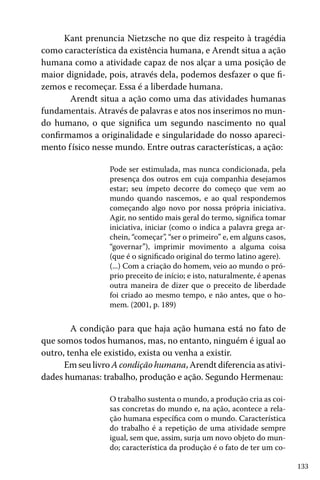 133
Kant prenuncia Nietzsche no que diz respeito à tragédia
como característica da existência humana, e Arendt situa a ação
humana como a atividade capaz de nos alçar a uma posição de
maior dignidade, pois, através dela, podemos desfazer o que fi-
zemos e recomeçar. Essa é a liberdade humana.
	 Arendt situa a ação como uma das atividades humanas
fundamentais. Através de palavras e atos nos inserimos no mun-
do humano, o que significa um segundo nascimento no qual
confirmamos a originalidade e singularidade do nosso apareci-
mento físico nesse mundo. Entre outras características, a ação:
Pode ser estimulada, mas nunca condicionada, pela
presença dos outros em cuja companhia desejamos
estar; seu ímpeto decorre do começo que vem ao
mundo quando nascemos, e ao qual respondemos
começando algo novo por nossa própria iniciativa.
Agir, no sentido mais geral do termo, significa tomar
iniciativa, iniciar (como o indica a palavra grega ar-
chein, “começar”, “ser o primeiro” e, em alguns casos,
“governar”), imprimir movimento a alguma coisa
(que é o significado original do termo latino agere).
(...) Com a criação do homem, veio ao mundo o pró-
prio preceito de início; e isto, naturalmente, é apenas
outra maneira de dizer que o preceito de liberdade
foi criado ao mesmo tempo, e não antes, que o ho-
mem. (2001, p. 189)
	 A condição para que haja ação humana está no fato de
que somos todos humanos, mas, no entanto, ninguém é igual ao
outro, tenha ele existido, exista ou venha a existir.
Em seu livro A condição humana, Arendt diferencia as ativi-
dades humanas: trabalho, produção e ação. Segundo Hermenau:
O trabalho sustenta o mundo, a produção cria as coi-
sas concretas do mundo e, na ação, acontece a rela-
ção humana específica com o mundo. Característica
do trabalho é a repetição de uma atividade sempre
igual, sem que, assim, surja um novo objeto do mun-
do; característica da produção é o fato de ter um co-
 