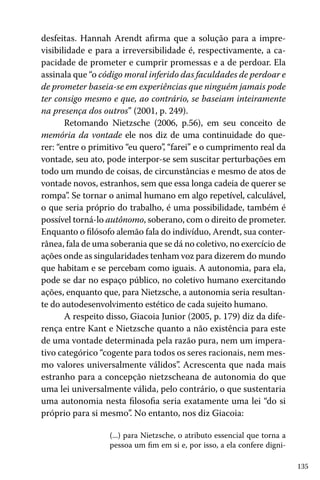 135
desfeitas. Hannah Arendt afirma que a solução para a impre-
visibilidade e para a irreversibilidade é, respectivamente, a ca-
pacidade de prometer e cumprir promessas e a de perdoar. Ela
assinala que “o código moral inferido das faculdades de perdoar e
de prometer baseia-se em experiências que ninguém jamais pode
ter consigo mesmo e que, ao contrário, se baseiam inteiramente
na presença dos outros” (2001, p. 249).
Retomando Nietzsche (2006, p.56), em seu conceito de
memória da vontade ele nos diz de uma continuidade do que-
rer: “entre o primitivo “eu quero”, “farei” e o cumprimento real da
vontade, seu ato, pode interpor-se sem suscitar perturbações em
todo um mundo de coisas, de circunstâncias e mesmo de atos de
vontade novos, estranhos, sem que essa longa cadeia de querer se
rompa”. Se tornar o animal humano em algo repetível, calculável,
o que seria próprio do trabalho, é uma possibilidade, também é
possível torná-lo autônomo, soberano, com o direito de prometer.
Enquanto o filósofo alemão fala do indivíduo, Arendt, sua conter-
rânea, fala de uma soberania que se dá no coletivo, no exercício de
ações onde as singularidades tenham voz para dizerem do mundo
que habitam e se percebam como iguais. A autonomia, para ela,
pode se dar no espaço público, no coletivo humano exercitando
ações, enquanto que, para Nietzsche, a autonomia seria resultan-
te do autodesenvolvimento estético de cada sujeito humano.
A respeito disso, Giacoia Junior (2005, p. 179) diz da dife-
rença entre Kant e Nietzsche quanto a não existência para este
de uma vontade determinada pela razão pura, nem um impera-
tivo categórico “cogente para todos os seres racionais, nem mes-
mo valores universalmente válidos”. Acrescenta que nada mais
estranho para a concepção nietzscheana de autonomia do que
uma lei universalmente válida, pelo contrário, o que sustentaria
uma autonomia nesta filosofia seria exatamente uma lei “do si
próprio para si mesmo”. No entanto, nos diz Giacoia:
(...) para Nietzsche, o atributo essencial que torna a
pessoa um fim em si e, por isso, a ela confere digni-
 