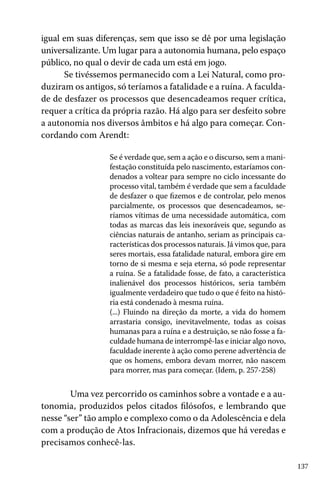 137
igual em suas diferenças, sem que isso se dê por uma legislação
universalizante. Um lugar para a autonomia humana, pelo espaço
público, no qual o devir de cada um está em jogo.
Se tivéssemos permanecido com a Lei Natural, como pro-
duziram os antigos, só teríamos a fatalidade e a ruína. A faculda-
de de desfazer os processos que desencadeamos requer crítica,
requer a crítica da própria razão. Há algo para ser desfeito sobre
a autonomia nos diversos âmbitos e há algo para começar. Con-
cordando com Arendt:
Se é verdade que, sem a ação e o discurso, sem a mani-
festação constituída pelo nascimento, estaríamos con-
denados a voltear para sempre no ciclo incessante do
processo vital, também é verdade que sem a faculdade
de desfazer o que fizemos e de controlar, pelo menos
parcialmente, os processos que desencadeamos, se-
ríamos vítimas de uma necessidade automática, com
todas as marcas das leis inexoráveis que, segundo as
ciências naturais de antanho, seriam as principais ca-
racterísticas dos processos naturais. Já vimos que, para
seres mortais, essa fatalidade natural, embora gire em
torno de si mesma e seja eterna, só pode representar
a ruína. Se a fatalidade fosse, de fato, a característica
inalienável dos processos históricos, seria também
igualmente verdadeiro que tudo o que é feito na histó-
ria está condenado à mesma ruína.
(...) Fluindo na direção da morte, a vida do homem
arrastaria consigo, inevitavelmente, todas as coisas
humanas para a ruína e a destruição, se não fosse a fa-
culdade humana de interrompê-las e iniciar algo novo,
faculdade inerente à ação como perene advertência de
que os homens, embora devam morrer, não nascem
para morrer, mas para começar. (Idem, p. 257-258)
	 Uma vez percorrido os caminhos sobre a vontade e a au-
tonomia, produzidos pelos citados filósofos, e lembrando que
nesse “ser” tão amplo e complexo como o da Adolescência e dela
com a produção de Atos Infracionais, dizemos que há veredas e
precisamos conhecê-las.
 
