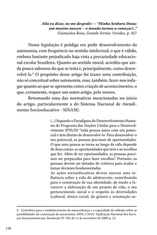 138
Alto eu disse, no me despedir: – “Minha Senhora Dona:
um menino nasceu – o mundo tornou a começar!...”
Guimarães Rosa, Grande Sertão: Veredas, p. 427
Nossa legislação é pródiga em pedir desenvolvimento da
autonomia, com frequência no sentido intelectual, o que é válido,
embora bastante prejudicado haja vista a precariedade educacio-
nal escolar brasileira. Quanto ao sentido moral, acredito que ain-
da pouco sabemos do que se trata e, principalmente, como desen-
volvê-la.6
O propósito desse artigo foi trazer uma contribuição,
não só conceitual sobre autonomia, mas, também, fazer-nos inda-
gar quanto ao que se apresenta como criação de acontecimentos, o
que, certamente, requer um outro artigo, pelo menos.
Retomando uma das normativas mencionadas no início
do artigo, particularmente a do Sistema Nacional de Atendi-
mento Socioeducativo - SINASE:
(...) Segundo o Paradigma do Desenvolvimento Huma-
no do Programa das Nações Unidas para o Desenvol-
vimento (PNUD) “toda pessoa nasce com um poten-
cial e tem direito de desenvolvê-lo. Para desenvolver o
seu potencial, as pessoas precisam de oportunidades.
O que uma pessoa se torna ao longo da vida depende
de duas coisas: as oportunidades que tem e as escolhas
que fez. Além de ter oportunidades, as pessoas preci-
sam ser preparadas para fazer escolhas”. Portanto, as
pessoas devem ser dotadas de critérios para avaliar e
tomar decisões fundamentadas.
As ações socioeducativas devem exercer uma in-
fluência sobre a vida do adolescente, contribuindo
para a construção de sua identidade, de modo a fa-
vorecer a elaboração de um projeto de vida, o seu
pertencimento social e o respeito às diversidades
(cultural, étnico-racial, de gênero e orientação se-
6 Contribuir para o estabelecimento da autoconfiança e a capacidade de reflexão sobre as
possibilidades de construção de autonomias; MDS, CNAS, Tipificação Nacional dos Servi-
ços Socioassistenciais, Resolução Nº 109, de 11 de novembro de 2009, p. 23.
 