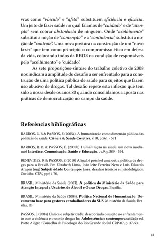 13
vras como “vínculo” e “afeto” substituem eficiência e eficácia.
Um jeito de fazer saúde no qual falamos de “cuidado” e de “aten-
ção” sem cobrar abstinência de ninguém. Onde “acolhimento”
substitui a noção de “contenção” e a “continência” substitui a no-
ção de “controle”. Uma nova postura na construção de um “novo
fazer” que tem como princípio o compromisso ético em defesa
da vida, colocando todos da REDE na condição de responsáveis
pelo “acolhimento” e “cuidado”.
As sete proposições-síntese do trabalho coletivo de 2008
nos indicam a amplitude do desafio a ser enfrentado para a cons-
trução de uma política pública de saúde para sujeitos que fazem
uso abusivo de drogas. Tal desafio repete esta inflexão que tem
sido a nossa desde os anos 80 quando consolidamos a aposta nas
práticas de democratização no campo da saúde.
Referências bibliográficas
BARROS, R. B.& PASSOS, E (2005a). A humanização como dimensão pública das
políticas de saúde. Ciência & Saúde Coletiva, v.10, p.561 - 571
BARROS, R. B. & PASSOS, E. (2005b) Humanização na saúde: um novo modis-
mo? Interface. Comunicação, Saúde e Educação. , v.9, p.389 - 394.
BENEVIDES, R & PASSOS, E (2010) Afinal, é possível uma outra política de dro-
gas para o Brasil?. Em Elizabeth Lima, João leite Ferreira Neto e Luis Eduardo
Aragon (org) Subjetividade Contemporânea: desafios teóricos e metodológicos.
Curitiba: CRV, pp 61-70.
BRASIL, Ministério da Saúde (2003). A política do Ministério da Saúde para
Atenção Integral a Usuários de Álcool e Ouras Drogas. Brasília.
BRASIL, Ministério da Saúde (2004). Política Nacional de Humanização. Do-
cumento base para gestores e trabalhadores do SUS. Ministério da Saúde, Bra-
sília, DF
PASSOS, E (2004) Clínica e subjetividade: descobrindo o sujeito no enfrentamen-
to com a violência e o uso de drogas In: Adolescência e contemporaneidade ed.
Porto Alegre : Conselho de Psicologia do Rio Grande do Sul CRP-07, p. 37-53.
 