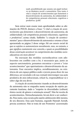 139
xual), possibilitando que assuma um papel inclusi-
vo na dinâmica social e comunitária. Para tanto, é
vital a criação de acontecimentos que fomentem o
desenvolvimento da autonomia, da solidariedade e
de competências pessoais relacionais, cognitivas e
produtivas. (p.60)
	
Sem entrar num exame mais aprofundado sobre as afir-
mações do PNUD, destaco a frase: “é vital a criação de acon-
tecimentos que fomentem o desenvolvimento da autonomia, da
solidariedade e de competências pessoais relacionais, cognitivas
e produtivas”, acima citada. Sublinho “a criação de aconteci-
mentos” para o desenvolvimento da autonomia e retomo a frase
apresentada na página 2 desse artigo: Há um anseio social de
que os sujeitos se autonomizem moralmente, mas, no entanto, o
que significa exatamente esse conceito, e quais as possibilidades
dessa construção acontecer no cumprimento das medidas socio-
educativas em meio aberto?
Na execução das medidas socioeducativas com ado-
lescentes em conflito com a lei, é necessário que, junto ao
aspecto sancionatário, possamos encontrar o jovem e “criar
acontecimentos” que oportunizem o desenvolvimento da au-
tonomia. Esse encontro implica, arendtianamente, na exis-
tência de um espaço público onde o jovem possa dizer de sua
diferença, ser escutado e de sua vontade interromper sua ação
produtiva de atos infracionais, refazê-la, responsabilizar-se e
saber algo do seu devir.
A criação de acontecimentos visando ao desenvolvimento
da autonomia não se enquadra numa recepção do sujeito pu-
ramente kantiana, dado o “respeito às diversidades (cultural,
étnico-racial, de gênero e orientação sexual)”. Não há receita de
acontecimentos. Nietzschenamente, há um devir a ser conheci-
do. Para tanto, uma escuta pelo sujeito adolescente dele mesmo,
de seu discurso. Essa ação humana, segundo Hannah Arendt,
precisa acontecer. Não se trata de um Prometeu7
acorrentado:
 