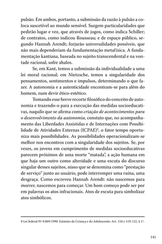 141
pulsão. Em ambos, portanto, a submissão da razão à pulsão a co-
loca suscetível ao mundo sensível. Surgem particularidades que
pedirão lugar e vez, que através de jogos, como indica Schiller;
de contratos, como indicou Rousseau; e de espaço público, se-
gundo Hannah Arendt; forjarão universalidades possíveis, que
não mais dependeriam da fundamentação metafísica. A funda-
mentação kantiana, baseada no sujeito transcendental e na von-
tade racional, sofre abalos.
Se, em Kant, temos a submissão da individualidade a uma
lei moral racional; em Nietzsche, temos a singularidade dos
pensamentos, sentimentos e impulsos, determinando o que fa-
zer. A autonomia e a autenticidade encontram-se para além do
homem, num devir ético-estético.
Tomando esse breve recorte filosófico do conceito de auto-
nomia e trazendo-o para a execução das medidas socioeducati-
vas, naquilo que se afirma como criação de acontecimentos para
o desenvolvimento da autonomia, constato que, no acompanha-
mento das Liberdades Assistidas e de Internações com Possibi-
lidade de Atividades Externas (ICPAE)8
, o fator tempo oportu-
niza mais possibilidades. As possibilidades operacionalizam-se
melhor nos encontros com a singularidade dos sujeitos. Se, por
vezes, os jovens em cumprimento de medidas socioeducativas
parecem próximos de uma morte “matada”, a ação humana em
que haja um outro como alteridade e uma escuta do discurso
singular desses sujeitos, nisso que se denomina como “prestação
de serviço” junto ao usuário, pode interromper uma ruína, uma
desgraça. Como escreveu Hannah Arendt: não nascemos para
morrer, nascemos para começar. Um bom começo pode ser por
em palavras os atos infracionais. Atos de escuta para simbolizar
atos simbólicos.
8 Lei federal Nº 8.069/1990. Estatuto da Criança e do Adolescente: Art. 118 e 119; 121, § 1º.
 