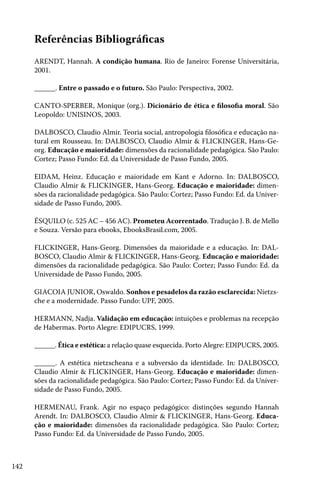 142
Referências Bibliográficas
ARENDT, Hannah. A condição humana. Rio de Janeiro: Forense Universitária,
2001.
______. Entre o passado e o futuro. São Paulo: Perspectiva, 2002.
CANTO-SPERBER, Monique (org.). Dicionário de ética e filosofia moral. São
Leopoldo: UNISINOS, 2003.
DALBOSCO, Claudio Almir. Teoria social, antropologia filosófica e educação na-
tural em Rousseau. In: DALBOSCO, Claudio Almir & FLICKINGER, Hans-Ge-
org. Educação e maioridade: dimensões da racionalidade pedagógica. São Paulo:
Cortez; Passo Fundo: Ed. da Universidade de Passo Fundo, 2005.
EIDAM, Heinz. Educação e maioridade em Kant e Adorno. In: DALBOSCO,
Claudio Almir & FLICKINGER, Hans-Georg. Educação e maioridade: dimen-
sões da racionalidade pedagógica. São Paulo: Cortez; Passo Fundo: Ed. da Univer-
sidade de Passo Fundo, 2005.
ÉSQUILO (c. 525 AC – 456 AC). Prometeu Acorrentado. Tradução J. B. de Mello
e Souza. Versão para ebooks, EbooksBrasil.com, 2005.
FLICKINGER, Hans-Georg. Dimensões da maioridade e a educação. In: DAL-
BOSCO, Claudio Almir & FLICKINGER, Hans-Georg. Educação e maioridade:
dimensões da racionalidade pedagógica. São Paulo: Cortez; Passo Fundo: Ed. da
Universidade de Passo Fundo, 2005.
GIACOIA JUNIOR, Oswaldo. Sonhos e pesadelos da razão esclarecida: Nietzs-
che e a modernidade. Passo Fundo: UPF, 2005.
HERMANN, Nadja. Validação em educação: intuições e problemas na recepção
de Habermas. Porto Alegre: EDIPUCRS, 1999.
______. Ética e estética: a relação quase esquecida. Porto Alegre: EDIPUCRS, 2005.
______. A estética nietzscheana e a subversão da identidade. In: DALBOSCO,
Claudio Almir & FLICKINGER, Hans-Georg. Educação e maioridade: dimen-
sões da racionalidade pedagógica. São Paulo: Cortez; Passo Fundo: Ed. da Univer-
sidade de Passo Fundo, 2005.
HERMENAU, Frank. Agir no espaço pedagógico: distinções segundo Hannah
Arendt. In: DALBOSCO, Claudio Almir & FLICKINGER, Hans-Georg. Educa-
ção e maioridade: dimensões da racionalidade pedagógica. São Paulo: Cortez;
Passo Fundo: Ed. da Universidade de Passo Fundo, 2005.
 