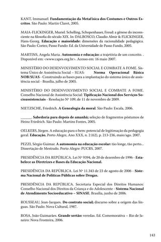 143
KANT, Immanuel. Fundamentação da Metafísica dos Costumes e Outros Es-
critos. São Paulo: Martin Claret, 2005.
MAIA-FLICKINGER, Muriel. Schelling, Schopenhauer, Freud: a gênese do incons-
ciente na filosofia do século XIX. In: DALBOSCO, Claudio Almir & FLICKINGER,
Hans-Georg. Educação e maioridade: dimensões da racionalidade pedagógica.
São Paulo: Cortez; Passo Fundo: Ed. da Universidade de Passo Fundo, 2005.
MARTINS, Angela Maria. Autonomia e educação: a trajetória de um conceito. .
Disponível em: <www.capes.org.br>. Acesso em: 16 maio 2007.
MINISTÉRIO DO DESENVOLVIMENTO SOCIAL E COMBATE A FOME. Sis-
tema Único de Assistência Social – SUAS:	 Norma Operacional Básica
NOB/SUAS - Construindo as bases para a implantação do sistema único de assis-
tência social - Brasília, julho de 2005.
MINISTÉRIO DO DESENVOLVIMENTO SOCIAL E COMBATE A FOME.
Conselho Nacional de Assistência Social: Tipificação Nacional dos Serviços So-
cioassistenciais - Resolução Nº 109, de 11 de novembro de 2009.
NIETZSCHE, Friedrich. A Genealogia da moral. São Paulo: Escala, 2006.
______. Sabedoria para depois de amanhã; seleção de fragmentos póstumos de
Heinz Friedrich. São Paulo: Martins Fontes, 2005.
OELKERS, Jürgen. A educação para o bem: potencial de legitimação da pedagogia
geral. Educação, Porto Alegre, Ano XXX, n. 2 (62), p. 213-236, maio/ago. 2007.
PEZZI, Sérgio Guimar. A autonomia na educação escolar: tão longe, tão perto...
Dissertação de Mestrado. Porto Alegre: PUCRS, 2007.
PRESIDÊNCIA DA REPÚBLICA. Lei Nº 9394, de 20 de dezembro de 1996 - Esta-
belece as Diretrizes e Bases da Educação Nacional.
PRESIDÊNCIA DA REPÚBLICA. Lei Nº 11.343 de 23 de agosto de 2006 - Siste-
ma Nacional de Políticas Públicas sobre Drogas.
PRESIDÊNCIA DA REPÚBLICA. Secretaria Especial dos Direitos Humanos:
Conselho Nacional dos Direitos da Criança e do Adolescente - Sistema Nacional
de Atendimento Socioeducativo – SINASE. Brasília, junho de 2006.
ROUSSEAU, Jean-Jacques. Do contrato social; discurso sobre a origem das lín-
guas. São Paulo: Nova Cultural, 1987.
ROSA, João Guimarães. Grande sertão: veredas. Ed. Comemorativa – Rio de Ja-
neiro: Nova Fronteira, 2006.
 