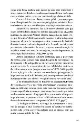 147
como uma dança perfeita com passos difíceis, mas prazerosos e,
nestes pequenos detalhes, grandes conversas podem se estabelecer
e dar sentido a muitas coisas que pareciam ter perdido o sentido.
Como referido, a escola tem em seu público jovens que pre-
cisam de espaço de fala, faz parte do pedagógico a existência de as-
sembleias nas quais as manifestações e avaliações são bem-vindas.
Revendo-se a literatura, fica claro que os alicerces com que
foram construídos os princípios político-pedagógicos da EPA estão
fundados na Educação Popular, filosofia pedagógica de Paulo Frei-
re, que diz que o “objetivo da escola é ensinar a leitura da palavra
junto com a leitura do mundo para, assim, transformá-lo. Partindo
dos contextos de realidade diagnosticados de modo participativo e
permanente pelo coletivo da escola, busca-se a transformação da
realidade interna e externa de seus sujeitos, através de processos de
construção de autonomia” (PPP, 2009, pg 06).
Anton Makarenko também contribuiu para a percepção
da escola como “espaço para aprendizagem da coletividade, da
democracia e da autogestão de si e de seu processo produtivo,
sempre pela via do reconhecimento das habilidades positivas e
da prática como princípio para teorização” (PPP, 2009, pg 06).
A educação para o letramento tem com base a psicogênese da
língua escrita, de Emília Ferreiro, em que o professor acolhe as
hipóteses iniciais dos alunos, ressignificando a noção de “erro”.
Já no interacionismo sócio-histórico ou socioconstrutivismo
de Vigotski, observa-se que “toda aprendizagem se constrói na re-
lação do indivíduo com seu meio, pois, para este pensador, o saber
vem da experiência, sendo que, para tanto, é necessário que haja a
mediação entre técnica e linguagem, feita por um educador que é o
impulsionador do percurso entre a habilidade do estudante e o seu
desenvolvimento de novas competências” (PPP, 2009, pg 07).
Da Redução de Danos, estratégia de atendimento a usuá-
rios de drogas, a EPA incorporou a ideia de desafiar cotidiana-
mente cada jovem a rever sua relação com as drogas, com sua
saúde e sua condição de vida.
 