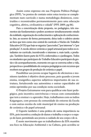148
Assim como expresso em sua Proposta Político-Pedagó-
gica (PPP), “os pontos de contato entre estas teorias se comple-
mentam num currículo e numa metodologia dinâmicos, cons-
truídos e reconstruídos permanentemente para uma educação
cognitiva, afetiva, civilizatória e cidadã” (PPP, 2009, pg 06).
Para a concretização desta proposta, no pedagógico, três mo-
mentos são fundamentais e podem acontecer simultaneamente: estudo
darealidade,organizaçãodoconhecimentoeaplicaçãodoconhecimen-
to. Isto, ao ocorrer de forma permanente, deixa todo o coletivo atento
ao foco que tem como eixo central do currículo o Núcleo do Trabalho
Educativo(NTE)quehojeseorganiza“paratodos”,“porinteresse”e“por
produção”. A escola oferece cerâmica e papel artesanal para todos os es-
tudantes no currículo, incentivando o interesse e, mais tarde, a produ-
ção. Também fazem parte do NTE a informática e a jardinagem. Todos
osestudantesqueparticipamdoTrabalhoEducativoparticipamdages-
tão e do acompanhamento, momento em que se conversa sobre a vida,
perspectivasepossibilidadesdecompraspedagógicascomrecursosque
recebemnosgruposdeproduçãodecerâmicaepapel.
Possibilitar aos jovens ocupar lugares de oficineiros e mo-
nitores também é objetivo deste processo, pois quando o jovem
ensina, ressignifica aspectos subjetivos importantes de sua es-
trutura, fortalecendo sua autoestima e outras capacidades até
então oprimidas por sua condição nesta sociedade.
O Projeto Extramuros vem para qualificar este fazer peda-
gógico, pois incentiva convivências e trocas com comunidades
que tem a ensinar e a aprender. Hoje, trabalhamos com os índios
Kaigangues, com pessoas da comunidade do entorno da Escola
e com outras escolas da rede municipal de ensino na produção
de cerâmica e de papel artesanal.
O Esporte também é uma prática de suma importância na
EPA, pois incentiva a redução de danos e trabalha o corpo e o espa-
ço do lazer, permitindo aos jovens o cuidado de seu corpo e de si.
É neste movimento que os trabalhadores da EPA mantêm
seu foco na Educação Ambiental e na Cultura, pois acredita-se
 