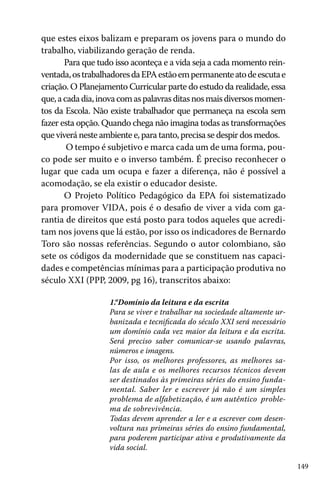 149
que estes eixos balizam e preparam os jovens para o mundo do
trabalho, viabilizando geração de renda.
Para que tudo isso aconteça e a vida seja a cada momento rein-
ventada,ostrabalhadoresdaEPAestãoempermanenteatodeescutae
criação. O Planejamento Curricular parte do estudo da realidade, essa
que,acadadia,inovacomaspalavrasditasnosmaisdiversosmomen-
tos da Escola. Não existe trabalhador que permaneça na escola sem
fazer esta opção. Quando chega não imagina todas as transformações
que viverá neste ambiente e, para tanto, precisa se despir dos medos.
O tempo é subjetivo e marca cada um de uma forma, pou-
co pode ser muito e o inverso também. É preciso reconhecer o
lugar que cada um ocupa e fazer a diferença, não é possível a
acomodação, se ela existir o educador desiste.
O Projeto Político Pedagógico da EPA foi sistematizado
para promover VIDA, pois é o desafio de viver a vida com ga-
rantia de direitos que está posto para todos aqueles que acredi-
tam nos jovens que lá estão, por isso os indicadores de Bernardo
Toro são nossas referências. Segundo o autor colombiano, são
sete os códigos da modernidade que se constituem nas capaci-
dades e competências mínimas para a participação produtiva no
século XXI (PPP, 2009, pg 16), transcritos abaixo:
1.“Domínio da leitura e da escrita
Para se viver e trabalhar na sociedade altamente ur-
banizada e tecnificada do século XXI será necessário
um domínio cada vez maior da leitura e da escrita.
Será preciso saber comunicar-se usando palavras,
números e imagens.
Por isso, os melhores professores, as melhores sa-
las de aula e os melhores recursos técnicos devem
ser destinados às primeiras séries do ensino funda-
mental. Saber ler e escrever já não é um simples
problema de alfabetização, é um autêntico proble-
ma de sobrevivência.
Todas devem aprender a ler e a escrever com desen-
voltura nas primeiras séries do ensino fundamental,
para poderem participar ativa e produtivamente da
vida social.
 