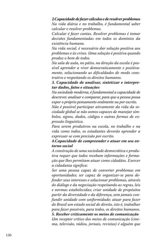 150
2.Capacidadedefazercálculosederesolverproblemas
Na vida diária e no trabalho, é fundamental saber
calcular e resolver problemas.
Calcular é fazer contas. Resolver problemas é tomar
decisões fundamentadas em todos os domínios da
existência humana.
Na vida social, é necessário dar solução positiva aos
problemas e às crises. Uma solução é positiva quando
produz o bem de todos.
Na sala de aula, no pátio, na direção da escola é pos-
sível aprender a viver democraticamente e positiva-
mente, solucionando as dificuldades de modo cons-
trutivo e respeitando os direitos humanos.
3. Capacidade de analisar, sintetizar e interpre-
tar dados, fatos e situações
Na sociedade moderna, é fundamental a capacidade de
descrever, analisar e comparar, para que a pessoa possa
expor o próprio pensamento oralmente ou por escrito.
Não é possível participar ativamente da vida da so-
ciedade global se não somos capazes de manejar sím-
bolos, signos, dados, códigos e outras formas de ex-
pressão linguística.
Para serem produtivos na escola, no trabalho e na
vida como todos, os estudantes deverão aprender a
expressar-se com precisão por escrito.
4.Capacidade de compreender e atuar em seu en-
torno social
A construção de uma sociedade democrática e produ-
tiva requer que todos recebam informações e forma-
ção que lhes permitam atuar como cidadãos. Exercer
a cidadania significa:
Ser uma pessoa capaz de converter problemas em
oportunidades; ser capaz de organizar-se para de-
fender seus interesses e solucionar problemas, através
do diálogo e da negociação respeitando as regras, leis
e normas estabelecidas; criar unidade de propósitos
partir da diversidade e da diferença, sem jamais con-
fundir unidade com uniformidade; atuar para fazer
do Brasil um estado social de direito, isto é, trabalhar
para fazer possíveis, para todos, os direitos humanos.
5. Receber criticamente os meios de comunicação
Um receptor crítico dos meios de comunicação (cine-
ma, televisão, rádios, jornais, revistas) é alguém que
 