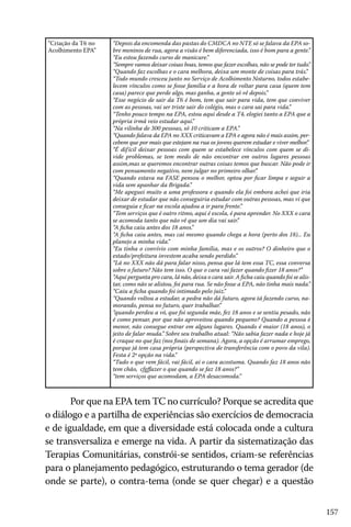 157
“Criação da T6 no
Acolhimento EPA”
“Depois da encomenda das pastas do CMDCA no NTE só se falava da EPA so-
bre meninos de rua, agora a visão é bem diferenciada, isso é bom para a gente.”
“Eu estou fazendo curso de manicure.”
“Sempre vamos deixar coisas boas, temos que fazer escolhas, não se pode ter tudo.”
“Quando faz escolhas e o cara melhora, deixa um monte de coisas para trás.”
“Todo mundo cresceu junto no Serviço de Acolhimento Noturno, todos estabe-
lecem vínculos como se fosse família e a hora de voltar para casa (quem tem
casa) parece que perde algo, mas ganha, a gente só vê depois.”
“Esse negócio de sair da T6 é bom, tem que sair para vida, tem que conviver
com as pessoas, vai ser triste sair do colégio, mas o cara sai para vida.”
“Tenho pouco tempo na EPA, estou aqui desde a T4, elogiei tanto a EPA que a
própria irmã veio estudar aqui.”
“Na vilinha de 300 pessoas, só 10 criticam a EPA.”
“Quando falava da EPA no XXX criticavam a EPA e agora não é mais assim, per-
cebem que por mais que estejam na rua os jovens querem estudar e viver melhor.”
“É difícil deixar pessoas com quem se estabelece vínculos com quem se di-
vide problemas, se tem medo de não encontrar em outros lugares pessoas
assim,mas se queremos encontrar outras coisas temos que buscar. Não pode ir
com pensamento negativo, nem julgar no primeiro olhar.”
“Quando estava na FASE pensou o melhor, optou por ficar limpa e seguir a
vida sem apanhar da Brigada.”
“Me apeguei muito a uma professora e quando ela foi embora achei que iria
deixar de estudar que não conseguiria estudar com outras pessoas, mas vi que
conseguia e ficar na escola ajudou a ir para frente.”
“Tem serviços que é outro ritmo, aqui é escola, é para aprender. No XXX o cara
se acomoda tanto que não vê que um dia vai sair.”
“A ficha caiu antes dos 18 anos.”
“A ficha caiu antes, mas cai mesmo quando chega a hora (perto dos 18)... Eu
planejo a minha vida.”
“Eu tinha o convívio com minha família, mas e os outros? O dinheiro que o
estado/prefeitura investem acaba sendo perdido.”
“Lá no XXX não dá para falar nisso, pensa que lá tem essa TC, essa conversa
sobre o futuro? Não tem isso. O que o cara vai fazer quando fizer 18 anos?”
“Aqui pergunta pro cara, lá não, deixa o cara sair. A ficha caiu quando foi se alis-
tar, como não se alistou, foi para rua. Se não fosse a EPA, não tinha mais nada.”
“Caiu a ficha quando foi intimado pelo juiz.”
“Quando voltou a estudar, a pedra não dá futuro, agora tá fazendo curso, na-
morando, pensa no futuro, quer trabalhar.”
“quando perdeu a vó, que foi segunda mãe, fez 18 anos e se sentiu pesado, não
é como pensar, por que não aproveitou quando pequeno? Quando a pessoa é
menor, não consegue entrar em alguns lugares. Quando é maior (18 anos), o
jeito de falar muda.” Sobre seu trabalho atual: “Não sabia fazer nada e hoje já
é craque no que faz (nos finais de semana). Agora, a opção é arrumar emprego,
porque já tem casa própria (perspectiva de transferência com o povo da vila).
Festa é 2ª opção na vida.”
“Tudo o que vem fácil, vai fácil, aí o cara acostuma. Quando faz 18 anos não
tem chão, cfgffazer o que quando se faz 18 anos?”
“tem serviços que acomodam, a EPA desacomoda.”
Por que na EPA tem TC no currículo? Porque se acredita que
o diálogo e a partilha de experiências são exercícios de democracia
e de igualdade, em que a diversidade está colocada onde a cultura
se transversaliza e emerge na vida. A partir da sistematização das
Terapias Comunitárias, constrói-se sentidos, criam-se referências
para o planejamento pedagógico, estruturando o tema gerador (de
onde se parte), o contra-tema (onde se quer chegar) e a questão
 