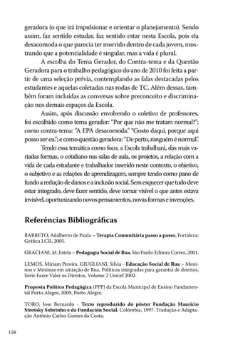 158
Referências Bibliográficas
BARRETO, Adalberto de Paula – Terapia Comunitária passo a passo, Fortaleza:
Gráfica LCR, 2005.
GRACIANI, M. Estela – Pedagogia Social de Rua, São Paulo: Editora Cortez, 2001.
LEMOS, Miriam Pereira. GIUGLIANI, Silvia - Educação Social de Rua – Meni-
nos e Meninas em situação de Rua, Políticas integradas para garantia de direitos,
Série Fazer Valer os Direitos, Volume 2 Unicef 2002.
Proposta Político Pedagógica (PPP) da Escola Municipal de Ensino Fundamen-
tal Porto Alegre, 2009, Porto Alegre.
TORO, Jose Bernardo - Texto reproduzido do pôster Fundação Maurício
Strotsky Sobrinho e da Fundación Social. Colômbia, 1997. Tradução e Adapta-
ção Antônio Carlos Gomes da Costa.
geradora (o que irá impulsionar e orientar o planejamento). Sendo
assim, faz sentido estudar, faz sentido estar nesta Escola, pois ela
desacomoda o que parecia ter morrido dentro de cada jovem, mos-
trando que a potencialidade é singular, mas a vida é plural.
A escolha do Tema Gerador, do Contra-tema e da Questão
Geradora para o trabalho pedagógico do ano de 2010 foi feita a par-
tir de uma seleção prévia, contemplando as falas destacadas pelos
estudantes e aquelas coletadas nas rodas de TC. Além dessas, tam-
bém foram incluídas as conversas sobre preconceito e discrimina-
ção nos demais espaços da Escola.
Assim, após discussão envolvendo o coletivo de professores,
foi escolhido como tema gerador: “Por que não me tratam normal?”;
como contra-tema: “A EPA desacomoda.” “Gosto daqui, porque aqui
possosereu.”;ecomoquestãogeradora:“Deperto,ninguéménormal”.
Tendo essa temática como foco, a Escola trabalhará, das mais va-
riadas formas, o cotidiano nas salas de aula, os projetos, a relação com a
vida de cada estudante e trabalhador inserido neste contexto, o objetivo,
o subjetivo e as relações de aprendizagem, sempre tendo como pano de
fundoareduçãodedanoseainclusãosocial.Semesquecerquetudodeve
estar integrado, deve fazer sentido, deve tornar visível o que antes estava
invisível,oportunizandonovospensamentos,novasformaseinvenções.
 