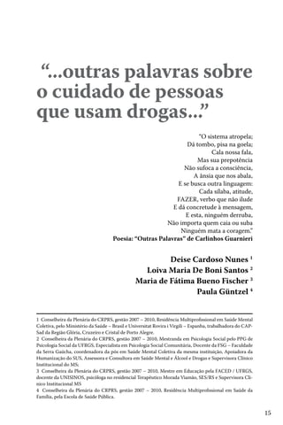 15
“...outras palavras sobre
o cuidado de pessoas
que usam drogas...”
“O sistema atropela;
Dá tombo, pisa na goela;
Cala nossa fala,
Mas sua prepotência
Não sufoca a consciência,
A ânsia que nos abala,
E se busca outra linguagem:
Cada sílaba, atitude,
FAZER, verbo que não ilude
E dá concretude à mensagem,
E esta, ninguém derruba,
Não importa quem caia ou suba
Ninguém mata a coragem.”
Poesia: “Outras Palavras” de Carlinhos Guarnieri
Deise Cardoso Nunes 1
Loiva Maria De Boni Santos 2
Maria de Fátima Bueno Fischer 3
Paula Güntzel 4
1 Conselheira da Plenária do CRPRS, gestão 2007 – 2010, Residência Multiprofissional em Saúde Mental
Coletiva, pelo Ministério da Saúde – Brasil e Universitat Rovira i Virgili – Espanha, trabalhadora do CAP-
Sad da Região Glória, Cruzeiro e Cristal de Porto Alegre.
2 Conselheira da Plenária do CRPRS, gestão 2007 – 2010, Mestranda em Psicologia Social pelo PPG de
Psicologia Social da UFRGS, Especialista em Psicologia Social Comunitária, Docente da FSG – Faculdade
da Serra Gaúcha, coordenadora da pós em Saúde Mental Coletiva da mesma instituição, Apoiadora da
Humanização do SUS, Assessora e Consultora em Saúde Mental e Álcool e Drogas e Supervisora Clínico
Institucional do MS;
3 Conselheira da Plenária do CRPRS, gestão 2007 – 2010, Mestre em Educação pela FACED / UFRGS,
docente da UNISINOS, psicóloga no residencial Terapêutico Morada Viamão, SES/RS e Supervisora Cli-
nico Institucional MS
4 Conselheira da Plenária do CRPRS, gestão 2007 – 2010, Residência Multiprofissional em Saúde da
Família, pela Escola de Saúde Pública.
 