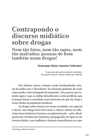 159
Contrapondo o
discurso midiático
sobre drogas
Nem tão feios, nem tão sujos, nem
tão malvados: pessoas de bem
também usam drogas!
Semiramis Maria Amorim Vedovatto1
“As pessoas não querem discutir conteúdos,
elas querem discutir rótulos.” Mário de Andrade
Nos últimos meses, estamos sendo bombardeados atra-
vés da mídia com a “descoberta” da chamada epidemia do crack
como sendo o fato emergente do momento. Ora, parece que so-
mente agora é que as mídias descobriram o sério problema que
as drogas fazem à sociedade, num momento em que ela chega à
classe média da população brasileira.
As drogas estão imersas em nossa sociedade, em especial
o álcool, uma droga lícita bem como o tabaco, ambas em dife-
rentes fases históricas tiveram a sua glamorização – pois, afinal,
quem não se lembra das fantásticas propagandas de cigarros em
cenários lindos, com mulheres e homens maravilhosos ou o que
1 Psicóloga, redutora de danos
 