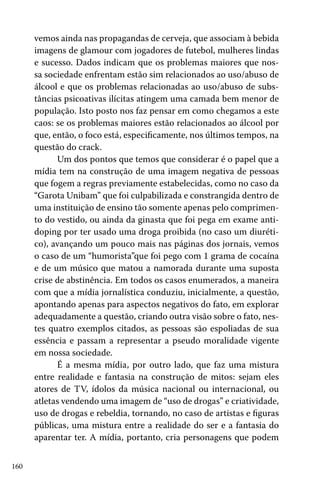 160
vemos ainda nas propagandas de cerveja, que associam à bebida
imagens de glamour com jogadores de futebol, mulheres lindas
e sucesso. Dados indicam que os problemas maiores que nos-
sa sociedade enfrentam estão sim relacionados ao uso/abuso de
álcool e que os problemas relacionadas ao uso/abuso de subs-
tâncias psicoativas ilícitas atingem uma camada bem menor de
população. Isto posto nos faz pensar em como chegamos a este
caos: se os problemas maiores estão relacionados ao álcool por
que, então, o foco está, especificamente, nos últimos tempos, na
questão do crack.
Um dos pontos que temos que considerar é o papel que a
mídia tem na construção de uma imagem negativa de pessoas
que fogem a regras previamente estabelecidas, como no caso da
“Garota Unibam” que foi culpabilizada e constrangida dentro de
uma instituição de ensino tão somente apenas pelo comprimen-
to do vestido, ou ainda da ginasta que foi pega em exame anti-
doping por ter usado uma droga proibida (no caso um diuréti-
co), avançando um pouco mais nas páginas dos jornais, vemos
o caso de um “humorista”que foi pego com 1 grama de cocaína
e de um músico que matou a namorada durante uma suposta
crise de abstinência. Em todos os casos enumerados, a maneira
com que a mídia jornalística conduziu, inicialmente, a questão,
apontando apenas para aspectos negativos do fato, em explorar
adequadamente a questão, criando outra visão sobre o fato, nes-
tes quatro exemplos citados, as pessoas são espoliadas de sua
essência e passam a representar a pseudo moralidade vigente
em nossa sociedade.
É a mesma mídia, por outro lado, que faz uma mistura
entre realidade e fantasia na construção de mitos: sejam eles
atores de TV, ídolos da música nacional ou internacional, ou
atletas vendendo uma imagem de “uso de drogas” e criatividade,
uso de drogas e rebeldia, tornando, no caso de artistas e figuras
públicas, uma mistura entre a realidade do ser e a fantasia do
aparentar ter. A mídia, portanto, cria personagens que podem
 