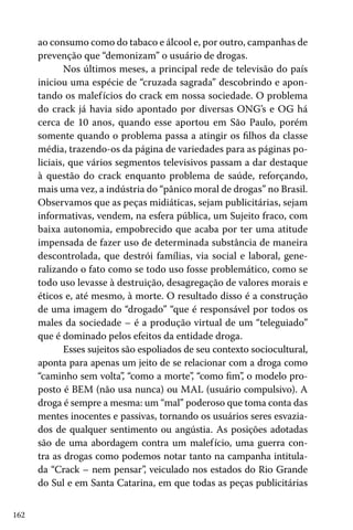 162
ao consumo como do tabaco e álcool e, por outro, campanhas de
prevenção que “demonizam” o usuário de drogas.
Nos últimos meses, a principal rede de televisão do país
iniciou uma espécie de “cruzada sagrada” descobrindo e apon-
tando os malefícios do crack em nossa sociedade. O problema
do crack já havia sido apontado por diversas ONG’s e OG há
cerca de 10 anos, quando esse aportou em São Paulo, porém
somente quando o problema passa a atingir os filhos da classe
média, trazendo-os da página de variedades para as páginas po-
liciais, que vários segmentos televisivos passam a dar destaque
à questão do crack enquanto problema de saúde, reforçando,
mais uma vez, a indústria do “pânico moral de drogas” no Brasil.
Observamos que as peças midiáticas, sejam publicitárias, sejam
informativas, vendem, na esfera pública, um Sujeito fraco, com
baixa autonomia, empobrecido que acaba por ter uma atitude
impensada de fazer uso de determinada substância de maneira
descontrolada, que destrói famílias, via social e laboral, gene-
ralizando o fato como se todo uso fosse problemático, como se
todo uso levasse à destruição, desagregação de valores morais e
éticos e, até mesmo, à morte. O resultado disso é a construção
de uma imagem do “drogado” “que é responsável por todos os
males da sociedade – é a produção virtual de um “teleguiado”
que é dominado pelos efeitos da entidade droga.
Esses sujeitos são espoliados de seu contexto sociocultural,
aponta para apenas um jeito de se relacionar com a droga como
“caminho sem volta”, “como a morte”, “como fim”, o modelo pro-
posto é BEM (não usa nunca) ou MAL (usuário compulsivo). A
droga é sempre a mesma: um “mal” poderoso que toma conta das
mentes inocentes e passivas, tornando os usuários seres esvazia-
dos de qualquer sentimento ou angústia. As posições adotadas
são de uma abordagem contra um malefício, uma guerra con-
tra as drogas como podemos notar tanto na campanha intitula-
da “Crack – nem pensar”, veiculado nos estados do Rio Grande
do Sul e em Santa Catarina, em que todas as peças publicitárias
 