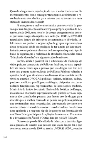 164
Quando chegamos à população de rua, a coisa toma outro di-
mensionamento: como conseguir tratamento, acolhimento e re-
conhecimento de cidadãos para pessoas que se encontram num
status de invisibilidade social?
Já avançamos e melhoramos muito quanto a visão da pes-
soa que usa drogas, cito como exemplo a própria questão da Lei,
temos, desde 2006, uma nova lei de drogas que garante que pesso-
as que usam drogas são sujeitos de direito (Lei 11343 de 22/08/06)
respeitados dentro de princípios de autonomia e liberdade. In-
felizmente, na prática, a organização de grupos representativos
desta população ainda são podados de ter direito de livre mani-
festação, como pudemos observar de forma pesada quanto à proi-
bição de organização e realização de atividades conhecidas como
“Marcha da Maconha” em alguns estados brasileiros.
Porém, ainda é possível ver a dificuldade da mudança de
visão, pois, na construção de Políticas Públicas, no caso especí-
fico do crack, vimos que a pessoa que usa drogas não tem vez
nem voz, porque na formulação de Políticas Públicas voltadas à
questão de drogas são chamados diversos atores sociais envol-
vivos na questão DROGAS: policiais, juristas, políticos, padres,
pastores, médicos, psicólogos, sociólogos, dirigentes de comu-
nidades terapêuticas, representantes de associações médicas,
Ministério da Saúde, Secretaria Nacional de Políticas de Drogas,
mas não são chamados representantes do público-alvo, ou seja,
nunca são consultadas pessoas que fazem uso de drogas para
discutir qual a melhor forma de se pensar em políticas públicas
que contemplem suas necessidades, um exemplo de como isso
acontece é o acirrado debate sobre o uso de crack no Brasil como
uma epidemia e a resposta rápida do governo na formulação de
um Plano Emergencial para Ampliação do Acesso ao Tratamen-
to e Prevenção em Álcool e Outras Drogas no SUS (PEAD).
Outro exemplo da dificuldade de lidar com a temática liga-
da à garantia de direitos das pessoas que usam drogas foi o que
aconteceu neste ano de 2009 na sessão UNGASS /ONU, reunião
 