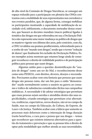 165
de alto nível da Comissão de Drogas Narcóticas, se consegui um
espaço reduzido para a participação em plenária das ONGs con-
trastou com a mobilidade de seus representantes nos corredores e
nos eventos paralelos, que, de alguma forma, consegui mobilizar
os participantes mostrando a capacidade de mobilização da so-
ciedade civil, infelizmente, o documento norteador destas reuni-
ões, que baseará as decisões mundiais (macro política) ligadas à
temática das drogas em que referendou em sua a Declaração Polí-
tica não representa uma maior mudança na política de drogas que
se manteve vigente nos últimos dez anos, pelo contrário, com ela,
a ONU revalidou sua postura proibicionista, referendando para si
o sonho de um “mundo sem drogas”, sendo que o termo “redução
de danos”, que finalmente foi excluído da Declaração Política. Es-
ses exemplos acima mostram que estamos longe ainda de conse-
guir reconhecer o direito de visibilidade positiva e de participação
política para pessoas que usam drogas.
Algumas saídas para a questão: desmistificação do “usu-
ário de drogas” como um ser do Mal, e reconhecimento desse
como uma PESSOA, com direitos, deveres, desejos e necessida-
des. Precisamos acabar com esta fantasia que pessoas que usam
drogas são pessoas ruins, dar um fim para o estilo “demoniza-
dor” usado normalmente contra o usuário na guerra ao consu-
mo e tráfico de substâncias consideradas ilícitas nas campanhas
midiáticas. A necessidade é de adotar estratégias que permitam
que essas pessoas sejam ouvidas e atendidas dentro das suas es-
pecificidades, criando estratégias que permitam criar alternati-
vas, resilências, expectativas, novos desejos, não só no campo da
Saúde, mas no campo da Educação, da Cultura, do Esporte, do
Lazer e da Justiça. Também acabar com a falácia que somente os
processos mais dolorosos como a internação de longa duração
trarão benefícios, a cura para a pessoa que usa drogas – temos
que reconhecer que existem inúmeras alternativas para a ques-
tão do tratamento e prevenção e que as pessoas têm o direito de
optar pela modalidade que melhor atenda as suas necessidades.
 