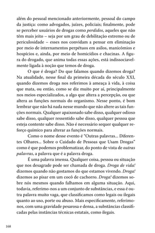 168
além do pessoal mencionado anteriormente, pessoal do campo
da justiça: como advogados, juízes, policiais; finalmente, pode
se perceber usuários de drogas como perdidos, aqueles que não
têm mais jeito – seja por um grau de debilitação extremo ou de
periculosidade – esses nos convidam a pensar em eliminação
por meio de internamentos perpétuos em asilos, manicômios e
hospícios e, ainda, por meio de homicídios e chacinas. A figu-
ra do drogado, que anima todas essas ações, está indissociavel-
mente ligada à noção que temos de droga.
O que é droga? Do que falamos quando dizemos droga?
Na atualidade, nesse final da primeira década do século XXI,
quando dizemos droga nos referimos à ameaça à vida, à coisa
que mata, ou então, como se diz muito por aí, principalmente
nos meios especializados, a algo que altera a percepção, ou que
altera as funções normais do organismo. Nesse ponto, é bom
lembrar que não há nada nesse mundo que não altere as tais fun-
ções normais. Qualquer apaixonado sabe disso, qualquer odioso
sabe disso, qualquer ressentido sabe disso, qualquer pessoa que
esteja contente sabe disso. Não é necessário sequer qualquer re-
forço químico para alterar as funções normais.
Como o nome desse evento é “Outras palavras... Diferen-
tes Olhares... Sobre o Cuidado de Pessoas que Usam Drogas”
como é que podemos problematizar, do ponto de vista de outras
palavras, a palavra que é a palavra droga.
É uma palavra imensa. Qualquer coisa, pessoa ou situação
que nos desagrade pode ser chamada de droga. Droga de vida!
dizemos quando não gostamos do que estamos vivendo. Droga!
dizemos ao pisar em um cocô de cachorro. Droga! dizemos so-
bre nós mesmos quando falhamos em alguma situação. Aqui,
todavia, referimo-nos a um conjunto de substâncias, e essa é ou-
tra palavra muito vaga, que classificamos como legais ou ilegais
quanto ao uso, porte ou abuso. Mais especificamente, referimo-
nos, com uma gravidade pesarosa e densa, a substâncias classifi-
cadas pelas instâncias técnicas estatais, como ilegais.
 