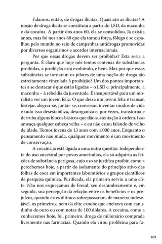 169
Falamos, então, de drogas ilícitas. Quais são as ilícitas? A
noção de droga ilícita se constituiu a partir do LSD, da maconha
e da cocaína. A partir dos anos 60, ela se consolidou. Já existia
antes, mas foi nos anos 60 que ela tomou força, fôlego e se espa-
lhou pelo mundo no seio de campanhas antidrogas promovidas
por diversos organismos e acordos internacionais.
Por que essas drogas devem ser proibidas? Esta seria a
pergunta. É claro que hoje nós temos centenas de substâncias
proibidas, a proibição está evoluindo, e bem. Mas por que essas
substâncias se tornaram os pilares de uma noção de droga tão
estreitamente vinculada à proibição? Um dos pontos importan-
tes a se destacar é que estão ligadas – o LSD e, principalmente, a
maconha – à rebeldia da juventude. É insuportável para um mo-
ralista ver um jovem feliz. O que deixa um jovem feliz é transar,
festejar, alegrar-se, juntar-se, conversar, inventar modos de vida
e tudo isso desestabiliza, desorganiza e, por vezes, transtorna e
derruba alguns blocos básicos que dão sustentação à ordem. Isso
ameaça qualquer cabeça velha – e eu não estou falando de velho
de idade. Temos jovens de 13 anos com 1.000 anos. Enquanto o
pensamento não muda, qualquer movimento é um movimento
de conservação.
A cocaína já está ligada a uma outra questão. Independen-
te do uso ancestral por povos ameríndios, ela só adquiriu as fei-
ções de substância perigosa, cujo uso se justifica proibir, como a
percebemos hoje, a partir do isolamento do princípio ativo das
folhas de coca em importantes laboratórios e grupos científicos
de pesquisa química. Purificada, ela primeiro serviu a uma eli-
te. Não nos esqueçamos de Freud, seu deslumbramento e, em
seguida, sua percepção da relação entre os benefícios e os pre-
juízos, quando estes últimos sobrepassaram, de maneira indese-
jável, os primeiros; nem da elite esnobe que cheirava com canu-
dinho de ouro ou com notas de 100 dólares. A cocaína, como a
conhecemos hoje, foi, primeiro, droga de milionário comprada
livremente nas farmácias. Quando ela virou problema para fa-
 