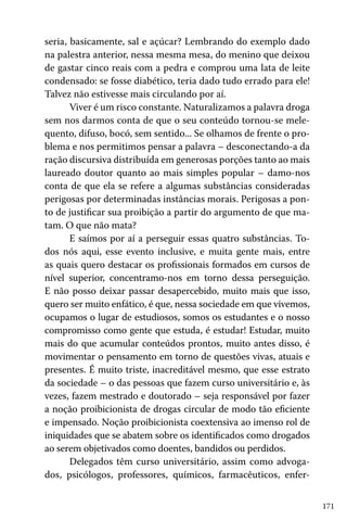 171
seria, basicamente, sal e açúcar? Lembrando do exemplo dado
na palestra anterior, nessa mesma mesa, do menino que deixou
de gastar cinco reais com a pedra e comprou uma lata de leite
condensado: se fosse diabético, teria dado tudo errado para ele!
Talvez não estivesse mais circulando por aí.
Viver é um risco constante. Naturalizamos a palavra droga
sem nos darmos conta de que o seu conteúdo tornou-se mele-
quento, difuso, bocó, sem sentido... Se olhamos de frente o pro-
blema e nos permitimos pensar a palavra – desconectando-a da
ração discursiva distribuída em generosas porções tanto ao mais
laureado doutor quanto ao mais simples popular – damo-nos
conta de que ela se refere a algumas substâncias consideradas
perigosas por determinadas instâncias morais. Perigosas a pon-
to de justificar sua proibição a partir do argumento de que ma-
tam. O que não mata?
E saímos por aí a perseguir essas quatro substâncias. To-
dos nós aqui, esse evento inclusive, e muita gente mais, entre
as quais quero destacar os profissionais formados em cursos de
nível superior, concentramo-nos em torno dessa perseguição.
E não posso deixar passar desapercebido, muito mais que isso,
quero ser muito enfático, é que, nessa sociedade em que vivemos,
ocupamos o lugar de estudiosos, somos os estudantes e o nosso
compromisso como gente que estuda, é estudar! Estudar, muito
mais do que acumular conteúdos prontos, muito antes disso, é
movimentar o pensamento em torno de questões vivas, atuais e
presentes. É muito triste, inacreditável mesmo, que esse estrato
da sociedade – o das pessoas que fazem curso universitário e, às
vezes, fazem mestrado e doutorado – seja responsável por fazer
a noção proibicionista de drogas circular de modo tão eficiente
e impensado. Noção proibicionista coextensiva ao imenso rol de
iniquidades que se abatem sobre os identificados como drogados
ao serem objetivados como doentes, bandidos ou perdidos.
Delegados têm curso universitário, assim como advoga-
dos, psicólogos, professores, químicos, farmacêuticos, enfer-
 