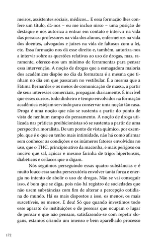 172
meiros, assistentes sociais, médicos... E essa formação lhes con-
fere um título, dá-nos – eu me incluo nisso – uma posição de
destaque e nos autoriza a entrar em contato e intervir na vida
das pessoas: professores na vida dos alunos, enfermeiros na vida
dos doentes, advogados e juízes na vida de faltosos com a lei,
etc. Essa formação nos dá esse direito e, também, autoriza-nos
a intervir sobre as questões relativas ao uso de drogas, mas, ra-
ramente, oferece-nos um mínimo de ferramentas para pensar
essa intervenção. A noção de drogas que a esmagadora maioria
dos acadêmicos dispõe no dia da formatura é a mesma que ti-
nham no dia em que passaram no vestibular. É a mesma que a
Fátima Bernardes e os meios de comunicação de massa, a partir
de seus interesses comerciais, propagam diariamente. É incrível
que esses cursos, todo dinheiro e tempo envolvidos na formação
acadêmica estejam servindo para conservar uma noção tão rasa.
Droga é uma noção que não se sustenta a partir do ponto de
vista de nenhum campo do pensamento. A noção de droga uti-
lizada nas práticas proibicionistas só se sustenta a partir de uma
perspectiva moralista. De um ponto de vista químico, por exem-
plo, que é o que eu tenho mais intimidade, não há como afirmar
sem conhecer as condições e os inúmeros fatores envolvidos no
uso, que o THC, princípio ativo da maconha, é mais perigoso ou
nocivo que sal, açúcar e mesmo farinha de trigo: hipertensos,
diabéticos e celíacos que o digam.
Nós seguimos perseguindo essas quatro substâncias e é
muito louco essa sanha persecutória envolver tanta força e ener-
gia no intento de abolir o uso de drogas. Não se vai conseguir
isso, é bom que se diga, pois não há registro de sociedades que
não usem substâncias com fim de alterar a percepção cotidia-
na do mundo. Há os mais dispostos a isso, os menos, os mais
suscetíveis, os menos. E deu! Só que quando investimos todo
esse aparato de instituições e de pessoas que ocupam o lugar
de pensar e que não pensam, satisfazendo-se com repetir slo-
gans, estamos criando um imenso e bem aparelhado processo
 
