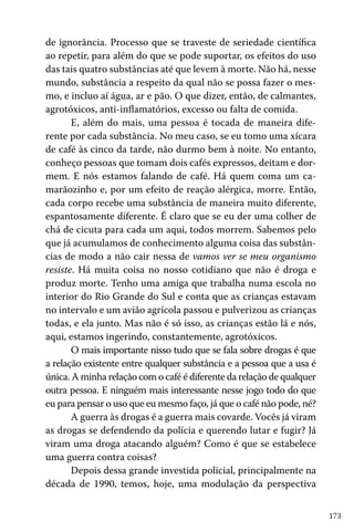 173
de ignorância. Processo que se traveste de seriedade científica
ao repetir, para além do que se pode suportar, os efeitos do uso
das tais quatro substâncias até que levem à morte. Não há, nesse
mundo, substância a respeito da qual não se possa fazer o mes-
mo, e incluo aí água, ar e pão. O que dizer, então, de calmantes,
agrotóxicos, anti-inflamatórios, excesso ou falta de comida.
E, além do mais, uma pessoa é tocada de maneira dife-
rente por cada substância. No meu caso, se eu tomo uma xícara
de café às cinco da tarde, não durmo bem à noite. No entanto,
conheço pessoas que tomam dois cafés expressos, deitam e dor-
mem. E nós estamos falando de café. Há quem coma um ca-
marãozinho e, por um efeito de reação alérgica, morre. Então,
cada corpo recebe uma substância de maneira muito diferente,
espantosamente diferente. É claro que se eu der uma colher de
chá de cicuta para cada um aqui, todos morrem. Sabemos pelo
que já acumulamos de conhecimento alguma coisa das substân-
cias de modo a não cair nessa de vamos ver se meu organismo
resiste. Há muita coisa no nosso cotidiano que não é droga e
produz morte. Tenho uma amiga que trabalha numa escola no
interior do Rio Grande do Sul e conta que as crianças estavam
no intervalo e um avião agrícola passou e pulverizou as crianças
todas, e ela junto. Mas não é só isso, as crianças estão lá e nós,
aqui, estamos ingerindo, constantemente, agrotóxicos.
O mais importante nisso tudo que se fala sobre drogas é que
a relação existente entre qualquer substância e a pessoa que a usa é
única. A minha relação com o café é diferente da relação de qualquer
outra pessoa. E ninguém mais interessante nesse jogo todo do que
eu para pensar o uso que eu mesmo faço, já que o café não pode, né?
A guerra às drogas é a guerra mais covarde. Vocês já viram
as drogas se defendendo da polícia e querendo lutar e fugir? Já
viram uma droga atacando alguém? Como é que se estabelece
uma guerra contra coisas?
Depois dessa grande investida policial, principalmente na
década de 1990, temos, hoje, uma modulação da perspectiva
 