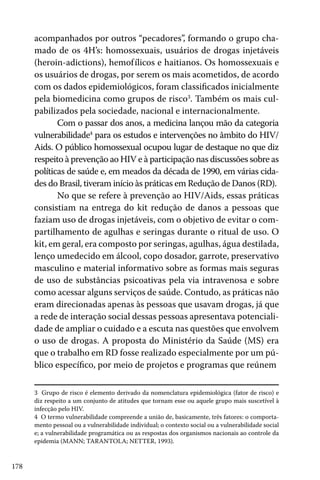 178
acompanhados por outros “pecadores”, formando o grupo cha-
mado de os 4H’s: homossexuais, usuários de drogas injetáveis
(heroin-adictions), hemofílicos e haitianos. Os homossexuais e
os usuários de drogas, por serem os mais acometidos, de acordo
com os dados epidemiológicos, foram classificados inicialmente
pela biomedicina como grupos de risco3
. Também os mais cul-
pabilizados pela sociedade, nacional e internacionalmente.
Com o passar dos anos, a medicina lançou mão da categoria
vulnerabilidade4
para os estudos e intervenções no âmbito do HIV/
Aids. O público homossexual ocupou lugar de destaque no que diz
respeito à prevenção ao HIV e à participação nas discussões sobre as
políticas de saúde e, em meados da década de 1990, em várias cida-
des do Brasil, tiveram início às práticas em Redução de Danos (RD).
No que se refere à prevenção ao HIV/Aids, essas práticas
consistiam na entrega do kit redução de danos a pessoas que
faziam uso de drogas injetáveis, com o objetivo de evitar o com-
partilhamento de agulhas e seringas durante o ritual de uso. O
kit, em geral, era composto por seringas, agulhas, água destilada,
lenço umedecido em álcool, copo dosador, garrote, preservativo
masculino e material informativo sobre as formas mais seguras
de uso de substâncias psicoativas pela via intravenosa e sobre
como acessar alguns serviços de saúde. Contudo, as práticas não
eram direcionadas apenas às pessoas que usavam drogas, já que
a rede de interação social dessas pessoas apresentava potenciali-
dade de ampliar o cuidado e a escuta nas questões que envolvem
o uso de drogas. A proposta do Ministério da Saúde (MS) era
que o trabalho em RD fosse realizado especialmente por um pú-
blico específico, por meio de projetos e programas que reúnem
3 Grupo de risco é elemento derivado da nomenclatura epidemiológica (fator de risco) e
diz respeito a um conjunto de atitudes que tornam esse ou aquele grupo mais suscetível à
infecção pelo HIV.
4 O termo vulnerabilidade compreende a união de, basicamente, três fatores: o comporta-
mento pessoal ou a vulnerabilidade individual; o contexto social ou a vulnerabilidade social
e; a vulnerabilidade programática ou as respostas dos organismos nacionais ao controle da
epidemia (MANN; TARANTOLA; NETTER, 1993).
 