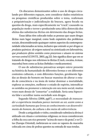 17
Os discursos demonizantes sobre o uso de drogas circu-
lando por diferentes espaços, sem considerar dados estatísticos
ou pesquisas científicas produzidas sobre o tema, reafirmam
a psiquiatrização e judicialização da loucura, agora focada na
questão da droga, mais especificamente no “crack”, causando na
população medo e terror e produzindo uma idéia distorcida dos
efeitos das substâncias ilícitas em detrimento das drogas lícitas.
Essas idéias têm colocado todas as pessoas que usam drogas
ilícitas num lugar marginal, como bode expiatório dos problemas
sociais, desconsiderando quaisquer outros aspectos da contempora-
neidade relacionados ao tema, inclusive que entende-se por drogas os
produtos químicos de origem natural ou sintetizada em laboratórios,
que produzem efeitos sentidos como prazerosos e atuam no sistema
nervoso central (CONTE, 2003, pg.22). Isto significa dizer que em se
tratando de drogas nos referimos às ilícitas (Crack, cocaína, êcstase,
maconha) bem como as lícitas (bebidas e medicamentos).
O uso de substâncias psicoativas sempre esteve presente
na história da humanidade de diferentes formas e em diferentes
contextos culturais, e com diferentes funções, geralmente liga-
das ao desejo do homem em buscar maneiras de alterar o esta-
do de consciência e na ânsia de tentar dominar a mortalidade,
explorar as emoções, melhorar o estado de espírito, intensificar
os sentidos ou promover a interação em seu meio social, muitas
vezes num desejo de “consertar” a realidade. Seria uma hipocri-
sia falar e acreditar numa sociedade sem drogas.
Segundo Silveira (2008, pg07), a necessidade de transcen-
der a experiência imediata parece inerente ao ser, assim como a
curiosidade humana que levou ao conhecimento e ao desenvolvi-
mento do homem, da cultura e dos meios de sobrevivência.
Desde a antiguidade o vinho, considerado substância divina é
utilizado em rituais e cerimônias religiosas; os incas consideravam
a folha da coca um rico presente “acima do ouro e da prata”, e os Ci-
tas (Europa Oriental), inebriavam-se com os vapores da maconha
colocada em cima de pedras quentes na entrada de suas tendas.
 