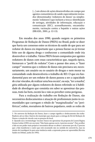 179
[...] um elenco de ações desenvolvidas em campo por
agentes comunitários de saúde especialmente treina-
dos (denominados ‘redutores de danos’ ou simples-
mente ‘redutores’) que incluem a troca e distribuição
de seringas, atividades de informação, educação e
comunicação (IEC), aconselhamento, encaminha-
mento, vacinação contra a hepatite e outras ações
(BRASIL, 2001, p. 12-13).
Em meados dos anos 1990, quando surgem os primeiros
Programas de Redução de Danos (PRD’s) no Brasil, pode-se dizer
que havia um consenso entre os técnicos da saúde de que para ser
redutor de danos era importante que a pessoa fizesse ou já tivesse
feito uso de alguma droga e conhecesse a comunidade onde iria
desenvolver o trabalho. Vários PRD’s foram compostos por agentes
redutores de danos com essas características que, naquela época,
formavam o “perfil do redutor”. Com o passar dos anos, o “fazer
campo5
” mostrou que o redutor de danos não precisava ser, neces-
sariamente, um usuário ou ex-usuário de drogas e nem morar na
comunidade onde desenvolveria o trabalho de RD. O que era fun-
damental para ser um redutor de danos passou a ser a capacidade
de criar vínculos, de realizar uma boa escuta6
, ou seja, “ter a manha”,
gíria utilizada por alguns redutores de danos referindo-se à habili-
dade de abordagem que consistia em saber se aproximar das pes-
soas, tratá-las bem, escutá-las e não as perceber como perigosas.
Para a realização do trabalho em Redução de Danos, são
necessários deslocamentos e atuação de profissionais junto às co-
munidades que carregam o rótulo de “marginalizadas” ou “peri-
féricas”, enfim, moradores de bairros populares, onde as redes de
5 No universo da Redução de Danos, fazer o campo significa o deslocamento dos traba-
lhadores até as vilas e bairros do município que atuam para a entrega do Kit de Redução de
Danos e criação de vínculo com as pessoas do local.
6 Quando uso a terminologia “escutar”, busco me aproximar da proposta de Luzeni Regina
Gomes Leitão (1995) em seu texto “Não basta apenas ouvir, é preciso escutar”: Para acolher
a fala no seu poder mais próprio é necessário deixar-se afetar e atravessar por ela. É preciso
que a fala transforme o outro que está escutando não no sentido de convertê-lo, mas no
intuito de transfigurá-lo para uma instância onde a expressão possa ser apreendida (Revista
Saúde em Debate, junho de 1995).
 