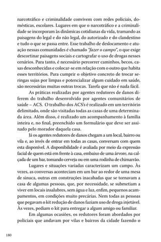 180
narcotráfico e criminalidade convivem com redes policiais, do-
mésticas, escolares. Lugares em que o narcotráfico e a criminali-
dade se incorporam às dinâmicas cotidianas da vida, tramando as
paisagens do legal e do não legal, do autorizado e do clandestino
e tudo o que se passa entre. Esse trabalho de deslocamento e atu-
ação nessas comunidades é chamado “fazer o campo”, o que exige
descortinar paisagens sociais e cartografar o uso de drogas nesses
cenários. Para tanto, é necessário percorrer caminhos, becos, ca-
sas desconhecidas e colocar-se em relação com o outro que habita
esses territórios. Para cumprir o objetivo concreto de trocar se-
ringas sujas por limpas e potencializar algum cuidado em saúde,
são necessárias muitas outras trocas. Tarefa que não é nada fácil.
As práticas realizadas por agentes redutores de danos di-
ferem do trabalho desenvolvido por agentes comunitários de
saúde – ACS. O trabalho dos ACS’s é realizado em um território
delimitado, onde são visitadas todas as casas de uma determina-
da área. Além disso, é realizado um acompanhamento à família
inteira e, no final, preenchido um formulário que deve ser assi-
nado pelo morador daquela casa.
Já os agentes redutores de danos chegam a um local, bairro ou
vila e, ao invés de entrar em todas as casas, conversam com quem
esta disponível. A disponibilidade é avaliada por meio da expressão
facial de quem está em frente à casa, embaixo de uma árvore, na cal-
çada de um bar, tomando cerveja ou em uma rodinha de chimarrão.
Lugares e situações variadas caracterizam um campo. Às
vezes, as conversas aconteciam em um bar ao redor de uma mesa
de sinuca, outras em construções inacabadas que se tornavam a
casa de algumas pessoas, que, por necessidade, se submetiam a
viver em locais insalubres, sem água e luz, enfim, pequenos acam-
pamentos, em condições muito precárias. Nem todas as pessoas
que pegavam o kit redução de danos faziam uso de droga injetável.
Às vezes, pediam o kit para entregar a algum amigo ou familiar.
Em algumas ocasiões, os redutores foram abordados por
policiais que andavam por vilas e bairros da cidade fazendo o
 