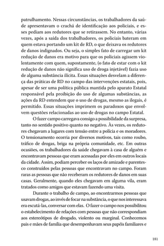 181
patrulhamento. Nessas circunstâncias, os trabalhadores da saú-
de apresentavam o crachá de identificação aos policiais, e es-
ses pediam aos redutores que se retirassem. No entanto, várias
vezes, após a saída dos trabalhadores, os policiais bateram em
quem estava portando um kit de RD, o que deixava os redutores
de danos indignados. Ou seja, o simples fato de carregar um kit
redução de danos era motivo para que os policiais agissem vio-
lentamente com quem, supostamente, (o fato de estar com o kit
redução de danos não significa uso de droga injetável) fazia uso
de alguma substância ilícita. Essas situações desvelam a diferen-
ça das práticas de RD no campo das intervenções estatais, pois,
apesar de ser uma política pública mantida pelo aparato Estatal
responsável pela proibição do uso de algumas substâncias, as
ações da RD entendem que o uso de drogas, mesmo as ilegais, é
permitido. Essas situações imprimem os paradoxos que envol-
vem questões relacionadas ao uso de drogas no campo Estatal.
O fazer campo carregava consigo a possibilidade da surpresa,
tanto no sentido positivo quanto no negativo. Às vezes, os reduto-
res chegavam a lugares com tensão entre a polícia e os moradores.
O tensionamento ocorria por diversos motivos, tais como roubo,
tráfico de drogas, briga na própria comunidade, etc. Em outras
ocasiões, os trabalhadores da saúde chegavam à casa de alguém e
encontravam pessoas que eram acessadas por eles em outros locais
da cidade. Assim, podiam perceber os laços de amizade e parentes-
co construídos pelas pessoas que encontravam no campo. Foram
raras as pessoas que não receberam os redutores de danos em suas
casas. Geralmente, quando eles chegavam em alguma vila, eram
tratados como amigos que estavam fazendo uma visita.
Durante o trabalho de campo, ao encontrarmos pessoas que
usavamdrogas,aoinvésdefocarnasubstância,oquenosinteressava
era escutá-las, conversar com elas. O fazer o campo nos possibilitou
o estabelecimento de relações com pessoas que não correspondiam
aos estereótipos de drogado, violento ou marginal. Conhecemos
pais e mães de família que desempenhavam seus papéis familiares e
 