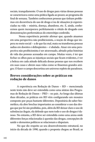 182
sociais, tranquilamente. O uso de drogas para várias dessas pessoas
se caracterizava como uma prática ligada ao prazer, ao programa do
final de semana. Também conhecemos pessoas que tinham proble-
mas em decorrência do uso de droga e/ou de situações já experen-
ciadas na vida – miséria, doença, abandono, etc. E, ainda, conhe-
cemos quem incorporava perfeitamente o rótulo de drogado com
demonstrações performáticas do estereótipo conferido.
	 Nossa experiência permite afirmar que, quando atuamos
em uma perspectiva não proibicionista, a noção de droga que im-
pera no meio social – a de que faz mal, mata ou transforma pessoas
sadias em doentes e delinqüentes – é abalada. Atuar em uma pers-
pectiva não proibicionista é ser atravessado, afetado pelas histórias
de vida das pessoas acessadas em campo. Muitas vezes, é ter que
fechar os olhos para as injustiças sociais que ficam evidentes, é ver
a beleza em cada atitude delicada dessas pessoas que nos recebem
em suas casas e abrem suas vidas como se fôssemos grandes ami-
gos. O fazer o campo descortina um universo repleto de paradoxos.
Breves considerações sobre as práticas em
redução de danos
A experiência em Redução de Danos – RD – mencionada
neste texto não deve ser entendida como uma síntese dos Progra-
mas de Redução de Danos – PRD – no país. Ao longo das últimas
duas décadas, as práticas em RD vêm configurando um mosaico
composto por peças bastante diferentes. Depositária do saber bio-
médico, ela abre brechas importantes ao considerar o uso das dro-
gas que por lei são proibidas, pois, além da RD deixar claro o uso de
substâncias ilegais, ela defende que nem todo o uso de drogas é da-
noso. No entanto, a RD deve ser entendida como uma arena onde
diferentes forças relacionadas à questão das drogas, concepções de
saúde e elementos políticos se relacionam e disputam.
No que diz respeito ao seu desenvolvimento estrutural, no
início da década de 1990, quando a proposta chegou ao Brasil, as
 