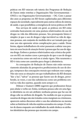 183
práticas em RD estavam sob tutoria dos Programas de Redução
de Danos então restritas a Organizações Não Governamentais –
ONG’s e ou Organizações Governamentais – OG. Com o passar
dos anos as propostas em RD foram capilarizadas para diferentes
espaços da sociedade, especialmente para outras esferas do sistema
de saúde, o que possibilitou a emergência de novas práticas em RD.
Nos serviços de saúde em geral, as práticas em RD estão
centradas basicamente em uma postura relativizadora do uso de
drogas na vida das diferentes pessoas. Seu pressuposto básico é
simples: já que o uso de drogas é algo inevitável na vida de algu-
mas pessoas, um conjunto de medidas deve ser tomado para que
esse uso não apresente sérias complicações para a saúde. Dessa
forma, alguns trabalhadores do setor passaram a adotar essa pos-
tura em seus locais de atuação frente à pessoa que faz uso de algu-
ma droga. Embora a postura relativizadora seja a tônica das práti-
cas em RD, em muitos casos a percepção de que o uso de drogas
se caracteriza como um mal em si ainda vigora. Não raramente a
RD é vista como um caminho para chegar à abstinência.
As concepções de Redução de Danos não estão necessa-
riamente afastadas da perspectiva proibicionista do uso de dro-
gas, tampouco das concepções morais que rodeiam esse campo.
Não são raras as situações em que trabalhadores da RD desejam
“dar a luz”, “salvar” as pessoas que fazem uso de drogas, perce-
bendo, às vezes, o uso das substâncias como um problema cen-
tral na vida dos sujeitos, quando nem sempre o é.
Deleuze e Guatarri (2000) sugerem que produzamos forças
para abalar o verbo ser. Então, nenhuma pessoa cabe em uma figu-
ra identitária ou em um atributo: nenhuma pessoa que faz uso de
droga cabe no atributo de drogado. Na medida em que as pessoas
usuárias de drogas não são tratadas como marginais ou criminosos,
aparecem outros discursos sobre o uso das substâncias ou mesmo
sobre as histórias de vida dos sujeitos acessados em campo. O redu-
tor de danos enquanto um trabalhador da saúde desloca os atribu-
tos identitários das pessoas que encontra em campo.
 