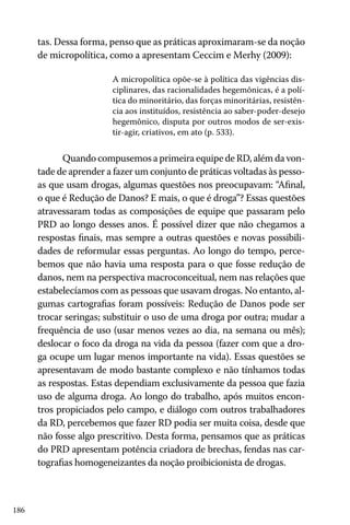 186
tas. Dessa forma, penso que as práticas aproximaram-se da noção
de micropolítica, como a apresentam Ceccim e Merhy (2009):
A micropolítica opõe-se à política das vigências dis-
ciplinares, das racionalidades hegemônicas, é a polí-
tica do minoritário, das forças minoritárias, resistên-
cia aos instituídos, resistência ao saber-poder-desejo
hegemônico, disputa por outros modos de ser-exis-
tir-agir, criativos, em ato (p. 533).
Quando compusemos a primeira equipe de RD, além da von-
tade de aprender a fazer um conjunto de práticas voltadas às pesso-
as que usam drogas, algumas questões nos preocupavam: “Afinal,
o que é Redução de Danos? E mais, o que é droga”? Essas questões
atravessaram todas as composições de equipe que passaram pelo
PRD ao longo desses anos. É possível dizer que não chegamos a
respostas finais, mas sempre a outras questões e novas possibili-
dades de reformular essas perguntas. Ao longo do tempo, perce-
bemos que não havia uma resposta para o que fosse redução de
danos, nem na perspectiva macroconceitual, nem nas relações que
estabelecíamos com as pessoas que usavam drogas. No entanto, al-
gumas cartografias foram possíveis: Redução de Danos pode ser
trocar seringas; substituir o uso de uma droga por outra; mudar a
frequência de uso (usar menos vezes ao dia, na semana ou mês);
deslocar o foco da droga na vida da pessoa (fazer com que a dro-
ga ocupe um lugar menos importante na vida). Essas questões se
apresentavam de modo bastante complexo e não tínhamos todas
as respostas. Estas dependiam exclusivamente da pessoa que fazia
uso de alguma droga. Ao longo do trabalho, após muitos encon-
tros propiciados pelo campo, e diálogo com outros trabalhadores
da RD, percebemos que fazer RD podia ser muita coisa, desde que
não fosse algo prescritivo. Desta forma, pensamos que as práticas
do PRD apresentam potência criadora de brechas, fendas nas car-
tografias homogeneizantes da noção proibicionista de drogas.
 