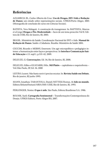 187
Referências
AZAMBUJA JR., Carlos Alberto da Cruz. Uso de Drogas, HIV/Aids e Redução
de Danos: um estudo sobre representações sociais. UFRGS/Porto Alegre, 2005
(Monografia de conclusão de curso em Ciências Sociais).
BATISTA, Vera Malaguti. A construção do transgressor. In: BAPTISTA, Marcos
et al (orgs) Drogas e Pós-Modernidade – faces de um tema proscrito Vol II. Edi-
tora da UERJ, Rio de Janeiro, RJ, 2003.
BRASIL. Ministério da Saúde. Coordenação Nacional de DST e Aids. Manual de
Redução de Danos. Saúde e Cidadania. Brasília: Ministério da Saúde 2001.
CECCIM, Ricardo e MERHY, Emersom. Um agir micropolítico e pedagógico in-
tenso: a humanização entre laços e perspectivas. In Interface Comunicação Saú-
de Educação v.13. supl.1, p.531-42, 2009.
DELEUZE, G. Conversações. Ed. 34, Rio de Janeiro, RJ, 2008.
DELEUZE, Gilles e GUATARRI, Félix. Mil Platôs – capitalismo e esquizofrenia –
Vol.1São Paulo, SP, Ed. 34, 2000
LEITÃO, Luzeni. Não basta ouvir é preciso escutar. In: Revista Saúde em Debate,
Rio de janeiro, RJ junho 1995.
MANN, Jonathan; TARANTOLA, Daniel; NETTER,Yhomas. A Aids no mundo.
Editora RelumeDumará/ABIA/IMS-UERJ, Rio de Janeiro, RJ, 1993.
PERLONGER, Nestor. O que é aids. São Paulo, Editora Brasiliense S.A. 1986.
ROLNIK, Sueli. Cartografia Sentimental – Transformações Contemporâneas do
Desejo. UFRGS Editora, Porto Alegre/RS, 2007.
 