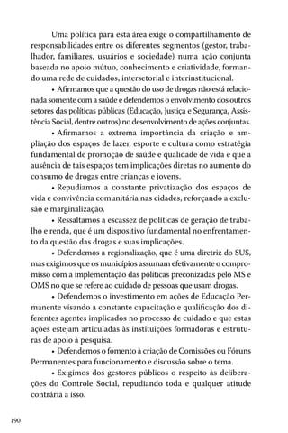 190
Uma política para esta área exige o compartilhamento de
responsabilidades entre os diferentes segmentos (gestor, traba-
lhador, familiares, usuários e sociedade) numa ação conjunta
baseada no apoio mútuo, conhecimento e criatividade, forman-
do uma rede de cuidados, intersetorial e interinstitucional.
•	Afirmamos que a questão do uso de drogas não está relacio-
nada somente com a saúde e defendemos o envolvimento dos outros
setores das políticas públicas (Educação, Justiça e Segurança, Assis-
tênciaSocial,dentreoutros)nodesenvolvimentodeaçõesconjuntas.
•	Afirmamos a extrema importância da criação e am-
pliação dos espaços de lazer, esporte e cultura como estratégia
fundamental de promoção de saúde e qualidade de vida e que a
ausência de tais espaços tem implicações diretas no aumento do
consumo de drogas entre crianças e jovens.
•	Repudiamos a constante privatização dos espaços de
vida e convivência comunitária nas cidades, reforçando a exclu-
são e marginalização.
•	Ressaltamos a escassez de políticas de geração de traba-
lho e renda, que é um dispositivo fundamental no enfrentamen-
to da questão das drogas e suas implicações.
•	Defendemos a regionalização, que é uma diretriz do SUS,
mas exigimos que os municípios assumam efetivamente o compro-
misso com a implementação das políticas preconizadas pelo MS e
OMS no que se refere ao cuidado de pessoas que usam drogas.
•	Defendemos o investimento em ações de Educação Per-
manente visando a constante capacitação e qualificação dos di-
ferentes agentes implicados no processo de cuidado e que estas
ações estejam articuladas às instituições formadoras e estrutu-
ras de apoio à pesquisa.
•	Defendemos o fomento à criação de Comissões ou Fóruns
Permanentes para funcionamento e discussão sobre o tema.
•	Exigimos dos gestores públicos o respeito às delibera-
ções do Controle Social, repudiando toda e qualquer atitude
contrária a isso.
 