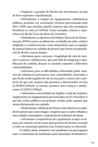191
•	Exigimos a garantia de direito dos movimentos sociais
de livre expressão e manifestação.
•	Defendemos a criação de equipamentos substitutivos
públicos pautadas em orientações técnicas preconizadas pelo
MS e OMS, que atendam aqueles usuários que não conseguem
beneficiar-se com os CAPSad. Como exemplo, citamos a expe-
riência de Recife (Casa do Meio do Caminho).
•	Defendemos as diretrizes da Política Nacional de Huma-
nização (PNH) como o acolhimento, o trabalho de rede, a clínica
ampliada e o matriciamento, como dispositivos para as equipes
da atenção básica no cuidado de pessoas que fazem uso prejudi-
cial de álcool e outras drogas.
•	Alertamos para a escassez e fragilidade da rede de aten-
ção a crianças e adolescentes, que, por falta de integração e qua-
lificação do cuidado, deixam os usuários expostos a diferentes
vulnerabilidades.
•	Alertamos para as dificuldades enfrentadas pelos usuá-
rios de substâncias psicoativas com comorbidade associadas e
que ficam sendo jogados de um serviço para o outro com o pre-
texto de que este usuário não pertence a determinado serviço
(CAPSII/CAPSad). O mesmo acontece com crianças e adoles-
centes (CAPSi/CAPSad).
•	Afirmamos a necessidade de ampliar a rede de cuidados,
implementar os equipamentos preconizados em lei e fiscalizar o
uso das verbas públicas em projetos criados pelas equipes que
atuam diretamente no cuidado.
•	Reafirmamos a Redução de Danos como diretriz no cuida-
do de pessoas que usam drogas e exigimos que as ações voltadas a
esse cuidado contemplem a contratação de redutores de danos.
•	Afirmamos a importância de a população ocupar os es-
paços de controle social e lutar pela garantia de direitos, levando
a todos os municípios gaúchos esta temática para ser discutida.
O coletivo deste seminário vem manifestar sua preocupação
com o crescimento de instituições para tratamento involuntário e
 