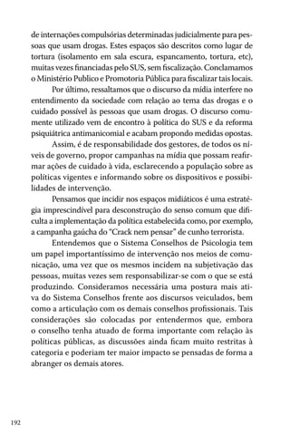 192
de internações compulsórias determinadas judicialmente para pes-
soas que usam drogas. Estes espaços são descritos como lugar de
tortura (isolamento em sala escura, espancamento, tortura, etc),
muitas vezes financiadas pelo SUS, sem fiscalização. Conclamamos
o Ministério Publico e Promotoria Pública para fiscalizar tais locais.
Por último, ressaltamos que o discurso da mídia interfere no
entendimento da sociedade com relação ao tema das drogas e o
cuidado possível às pessoas que usam drogas. O discurso comu-
mente utilizado vem de encontro à política do SUS e da reforma
psiquiátrica antimanicomial e acabam propondo medidas opostas.
Assim, é de responsabilidade dos gestores, de todos os ní-
veis de governo, propor campanhas na mídia que possam reafir-
mar ações de cuidado à vida, esclarecendo a população sobre as
políticas vigentes e informando sobre os dispositivos e possibi-
lidades de intervenção.
Pensamos que incidir nos espaços midiáticos é uma estraté-
gia imprescindível para desconstrução do senso comum que difi-
culta a implementação da política estabelecida como, por exemplo,
a campanha gaúcha do “Crack nem pensar” de cunho terrorista.
Entendemos que o Sistema Conselhos de Psicologia tem
um papel importantíssimo de intervenção nos meios de comu-
nicação, uma vez que os mesmos incidem na subjetivação das
pessoas, muitas vezes sem responsabilizar-se com o que se está
produzindo. Consideramos necessária uma postura mais ati-
va do Sistema Conselhos frente aos discursos veiculados, bem
como a articulação com os demais conselhos profissionais. Tais
considerações são colocadas por entendermos que, embora
o conselho tenha atuado de forma importante com relação às
políticas públicas, as discussões ainda ficam muito restritas à
categoria e poderiam ter maior impacto se pensadas de forma a
abranger os demais atores.
 