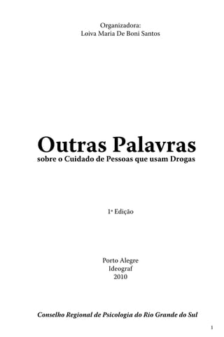 1
Outras Palavrassobre o Cuidado de Pessoas que usam Drogas
Conselho Regional de Psicologia do Rio Grande do Sul
Organizadora:
Loiva Maria De Boni Santos
1ª Edição
Porto Alegre
Ideograf
2010
 