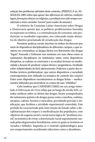 20
solução dos problemas advindos deste contexto. (PERDUCA in: AC-
SELRAD, 2005 refere que apesar das diferenças de culturas, tradições
legais,formaçõesétnicasoureligiosas,aproibiçãotemsidosemprecon-
siderada o único caminho “correto” para cuidar do assunto.)
O relatório da Comissão Latino Americana sobre Drogas
e Democracia aponta que as políticas proibicionistas baseadas
na repressão ao tráfico, e a criminalização do consumo, não pro-
duziram os resultados esperados, nos colocando muito distan-
tes do objetivo proclamado de erradicação das drogas.
Persistem práticas sociais inscritas na ordem do discurso por
meio de dispositivos disciplinadores de diferentes campos, e que in-
sistem em criminalizar as drogas ilícitas em detrimento das drogas
“legais”. Foucault e Gofmann nos mostram em suas obras como as
instituições disciplinares ou instituições totais como dispositivos
(hospícios, as cadeias, os conventos e as escolas) tiveram na moder-
nidade a função de produzir corpos dóceis e pragmáticos, incidindo
sobre subjetividades de fácil adestramento. Podemos a partir dos re-
feridos teóricos problematizar: que outros dispositivos a sociedade
contemporânea tem utilizado na tentativa de controle dos corpos?
Entre esses dispositivos encontraremos as drogas lícitas – medica-
mentos utilizados pra neutralizar os corpos de suas “rebeldias”.
Cabe lembrar que CARNEIRO (2002) em seu artigo intitu-
lado A Fabricação do Vício relata que ao longo do século XIX, es-
tudos médicos sobre os efeitos das drogas, foram acompanhados
do isolamento químico de drogas puras como a morfina, codeína,
atropina, cafeína, heroína e mescalina, permitindo precisão a do-
sificação, que facilitou a atividade experimental controlada. Este
período foi caracterizado pela intervenção do Estado sobre a dis-
ciplinarização dos corpos e a medicalização das populações, com
objetivos de eugenia social e racial numa lógica de “profilaxia mo-
ral”, na tentativa de evitar a deterioração racial supostamente cau-
sada pelos degenerados hereditários, entre os quais se incluíam os
viciados e bêbados. Impunha-se o controle epidemiológico para
um comportamento socialmente infeccioso como o alcoolismo.
 