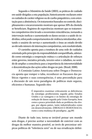 21
Segundo o Ministério da Saúde (2003), as práticas de cuidado
em saúde dirigidas a esta população, historicamente oscilaram entre
oscuidadosdecaráterreligiosooudecunhopsiquiátrico,comorien-
taçãoparaaabstinência.Ostratamentosbaseadosnocontrole,disci-
plinamento e encarceramento mostram que apenas 30% da clientela
se beneficiam. Registros de experiências mostram que os tratamen-
tos compulsórios têm levado a recorrentes reincidências, tornando a
intervenção ineficaz e aumentando os danos sociais e a saúde do in-
divíduo,reforçandocomportamentosdeviolênciaintrafamiliar,afas-
tando o usuário do serviço e aumentando o ônus ao estado devido
aoelevadonúmerodeinternaçõescompulsórias,semresolutividade.
O caminho aponta para a tessitura de uma rede de cuidados
orientadapeloprincípiodaresponsabilidadecompartilhada,adotan-
do como estratégia a cooperação mútua e a articulação de esforços
entre governo, iniciativa privada, terceiro setor e cidadãos, no senti-
do de ampliar a consciência para a importância da intersetorialidade
e descentralização das ações sobre drogas no país. (Brasil, 2008).
A Comissão Latino Americana sobre Drogas e Democra-
cia aponta que romper o tabu, reconhecer os fracassos das po-
líticas vigentes e suas consequências, é uma precondição para
a discussão de um novo paradigma de políticas mais seguras,
eficientes e humanas. Segundo eles:
É imperativo examinar criticamente as deficiências
da estratégia proibicionista seguida pelos Estados
Unidos e as vantagens e os limites da estratégia de
redução de danos seguida pela União Européia, bem
como a pouca prioridade dada ao problema das dro-
gas, por alguns países, tanto industrializados como
em desenvolvimento. (DROGAS E DEMOCRACIA:
rumo a uma mudança de paradigma , pg.09)
Diante de tudo isso, torna-se inviável pensar um mundo
sem drogas, é preciso aceitar a necessidade de conviver com as
drogas da melhor maneira possível, ao invés de preconizar utó-
picas políticas de “tolerância zero” ou de sua erradicação defini-
 