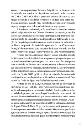 23
sa área ter como premissa a Reforma Psiquiátrica e a humanização
do cuidado, no interior de dispositivos antimanicomiais – como
nos CAPS, CAPSi e CAPSad – persistem práticas distantes da pro-
moção de saúde e cidadania tornando o cuidado com estes usu-
ários complicado, quando não, excludente, devido ao preconceito
impregnado por uma cultura disciplinante e segregadora.
A inexistência de serviços de atendimento baseados no res-
peito à subjetividade e aos Direitos Humanos do usuário, é um dos
fatores que tem levado a sociedade a retroceder, legitimando o des-
cumprimento da Lei da Reforma Psiquiátrica e defendendo a cria-
ção de hospitais psiquiátricos como a única forma de enfrentar o
problema. A questão da tão falada “epidemia do crack”, bem como
“espaços” de tratamento para usuários de drogas tem sido um dos
atuais “motivos de ataque” ao movimento da Luta Antimanicomial.
“Outras palavras... diferentes olhares” tornou-se no Rio Grande
doSulummovimentoinstituintedeumprocessoqueapontouparaum
projeto ético, estético e político, pois procurou em sua força despertar
para o cuidado, de forma a criar outras palavras e diferentes olhares
que incidissem sobre a realidade, transformando-a. Esse movimento
contra-hegemônicoqueoraexperienciamos,querpotencializaropro-
posto por Garcia (2007, pg101) a oferta de cuidados fundamentada
nos dispositivos extra-hospitalares, utilizando-se dos conceitos de “ter-
ritório”, de “rede” e a lógica ampliada da redução de danos.
Ao final do ano de 2008, o Conselho Regional de Psicologia do
RioGrandedoSul–CRPRS–apósváriosencontrosparadebateroas-
sunto realizou o primeiro seminário intitulado “...outras palavras sobre
o cuidado de pessoas que usam drogas”. A realização do seminário foi
produto de um trabalho coletivo que contou com muitas mãos, muitas
mentesemuitoscoraçõesquederamafetoaoprojetoproposto.Oeven-
to,queserealizouem21denovembrode2008noauditóriodoBatalhão
daBrigadaMilitardePortoAlegre,contoucomaparticipaçãodequase
duzentaspessoas,entreelas:trabalhadoresdediferentescamposdeatu-
ação e usuários de diversos serviços. Apesar de toda a preocupação dos
soldadosresponsáveispelolocalquesemostravampreocupadosporque
 