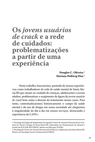27
Os jovens usuários
de crack e a rede
de cuidados:
problematizações
a partir de uma
experiência
Douglas C. Oliveira 1
Mariana Hollweg Dias 2
1 Psicólogo da Equipe de Implantação do segundo Centro de Atenção Psicossocial aos Usu-
ários de Álcool e Drogas de Santa Maria/RS. Especialista em Humanização da Atenção e
Gestão do SUS (ESP-RS/UFRGS). Mestre em Educação (UFSM).
2 Psicóloga do Centro de Atenção Psicossocial à Infância e Adolescência de Santa Maria/RS.
Mestre em Psicologia Social e Institucional (UFRGS).
Neste trabalho, buscaremos, partindo de nossas experiên-
cias como trabalhadores da rede de saúde mental de Santa Ma-
ria/RS que atuam no cuidado de crianças, adolescentes e jovens
adultos, problematizar o surgimento da figura do jovem usuário
de crack bem como a direção do tratamento nesses casos. Para
tanto, contextualizaremos historicamente o campo da saúde
mental e do uso de drogas em nossa sociedade até chegarmos
à singularidade do dia-a-dia em nossos serviços, destacando a
experiência do CAPS i.
 