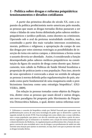 28
1 - Política sobre drogas e reforma psiquiátrica:
tensionamentos e desafios cotidianos
A partir das primeiras décadas do século XX, com a ex-
pansão da política proibicionista norte-americana pelo mundo,
as pessoas que usam as drogas tornadas ilícitas passaram a ser
vistas e faladas de uma forma delimitada pelos saberes médico-
psiquiátricos e jurídico-políciais, como doentes ou criminosos.
Operando sob o aval da pretensa neutralidade científica, mas
constituído a partir dos mais variados interesses econômicos,
morais, políticos e religiosos; a apropriação do campo de uso
das drogas por estes sistemas restringiu as possibilidades de in-
serção do tema em outros campos, e determinou a forma como
o assunto deveria ser abordado. Assim, é considerando a função
desempenhada pelos saberes médicos-psiquiátricos na consti-
tuição da figura do usuário de droga como doente que, histori-
camente, tem cabido às Políticas de Saúde Mental brasileiras a
proposição de práticas junto a essa população. Para isso, através
de seus operadores é convocada a atuar no sentido de adequar
as pessoas à norma definida pelas regulamentações do país, atu-
ando como parte fundamental de uma maquinaria onde o proi-
bicionismo funciona como uma estratégia biopolítica3
. (OLI-
VEIRA, 2009).
Em relação às pessoas tomadas como objetos da Psiquia-
tria, dentre estas as pessoas que usam álcool e outras drogas,
um novo paradigma foi proposto pelo Movimento da Psiquia-
tria Democrática Italiana, o qual, dentre outras reformas ocor-
3 Utilizamos o conceito de biopolítica criado por Michel Foucault para apresentar suas
problematizações acerca de uma nova tecnologia de poder que se desenvolve a partir da
segunda metade do século XVIII. Essa tecnologia tem como objeto não o corpo-indivíduo,
mas o corpo-população, que passa a ser alvo de controles que são feitos a partir de meca-
nismos reguladores que se instauram e se mantém com a noção de norma instaurada com
o desenvolvimento da Medicina. As regulamentações proibicionistas têm a função de asse-
gurar a norma de uma sociedade sem o uso de drogas e aos profissionais de saúde tem sido
inerente uma atuação para ajustar os anormais, ou seja, fazer com que as pessoas não usem
as drogas tornadas ilícitas.
 